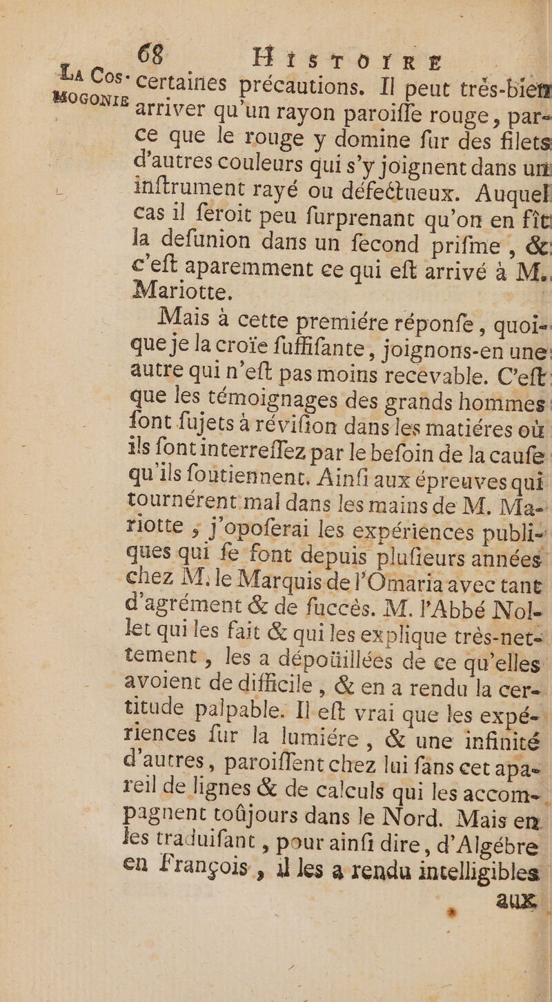 WHOGON ce que le rouge y domine fur des filets d’autres couleurs qui s’y Joignent dans uri inftrument rayé ou défeétueux. Auquel Cas il feroit peu fürprenant qu’on en fit la defunion dans un fecond prifme , &amp;: c'eft aparemment ce qui eft arrivé à M. Mariotte. | Mais à cette premiére réponfe, quoi: que je la croïe fuffifante, joignons-en une autre qui n'eft pas moins recevable. C’eft: que les témoignages des grands hommes font fujets à révifton dans les matiéres où ils font interreffez par le befoin de la caufe qu'ils foutiennenc. Ainfi aux épreuves qui tournérent mal dans les mains de M, Ma riotte ; j'opoferai les expériences publi- ques qui fe font depuis plufieurs années chez M le Marquis de l'Omaria avec tant d'agrément &amp; de fuccès. M. l'Abbé N ol- let qui les fait &amp; qui les explique très-net- tement, les a dépotillées de ce qu’elles avoient de difficile , &amp; en a rendu la cer- titude palpable. Il eft vrai que les expé-. riences fur la lumiére, &amp; une infinité d’autres, paroiflent chez lui fans cet apae reil de lignes &amp; de calculs qui les accom. pagnent toûjours dans le Nord. Mais en les traduifant , pour ainfi dire, d'Algébre En François , 1l les a rendu intelligibles aux
