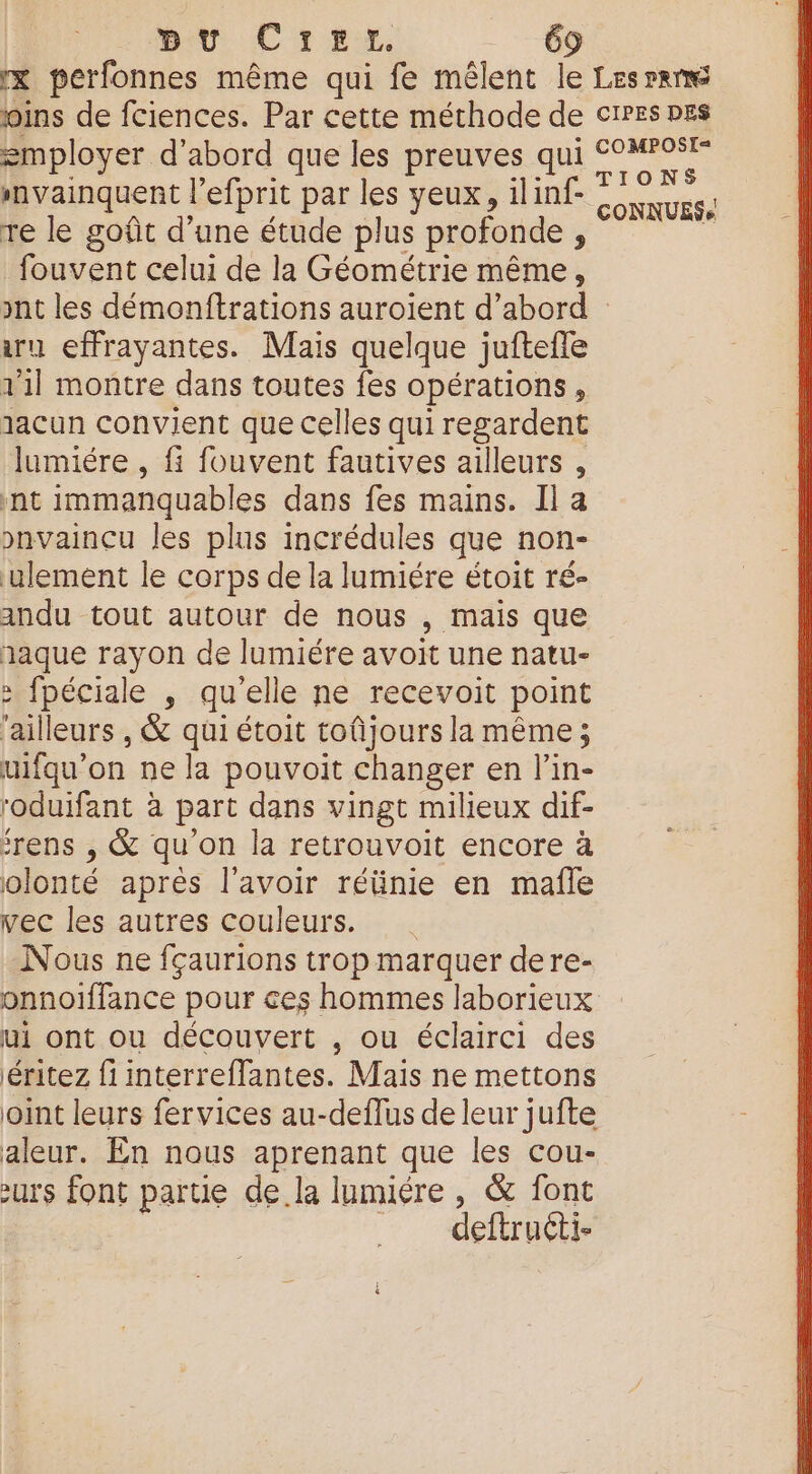 x perfonnes même qui fe mêlent le joins de fciences. Par cette méthode de employer d'abord que les preuves qui nvainquent l’efprit par les yeux, ilinf- re le goût d’une étude plus profonde , fouvent celui de la Géométrie même, LES PRE CIPES DES COMPOSIL= TIONS CONNUES, aru effrayantes. Mais quelque juftefle 1'1l montre dans toutes fes opérations, 1acun convient que celles qui regardent lumiére , fi fouvent fautives ailleurs , nt immanquables dans fes mains. Il a pnvaincu les plus incrédules que non- ulement le corps de la lumiére étoit ré- andu tout autour de nous , mais que naque rayon de lumiére avoit une natu- : fpéciale , qu'elle ne recevoit point ‘ailleurs , &amp; qui étoit toûñjours la même ; uifqu’on ne la pouvoit changer en l’in- roduifant à part dans vingt milieux dif- frens , &amp; qu'on la retrouvoit encore à olonté après l'avoir réünie en mafñle vec les autres couleurs. Nous ne fçaurions trop marquer dere- onnoiffance pour ces hommes laborieux ui ont ou découvert , ou éclairci des éritez fi interreflantes. Mais ne mettons joint leurs fervices au-deflus de leur jufte aleur. En nous aprenant que les cou- zurs font partie dela lumiére , &amp; font | deftruéti-