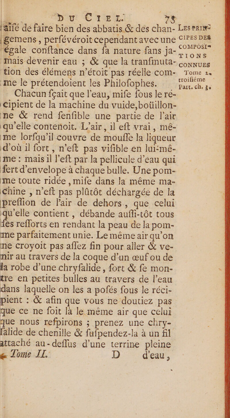 F0 Du CTEL +3 | l'aifé dé faire bien des abbatis &amp; dés chan- Les Pr | gemens, perfévéroit cependant avec une S'PÉ$ DES ‘égale conftance dans fa nature fans ja- ‘Mais devenir eau ; &amp; que la tranfmuta- nues tion des élémens n’étoit pas réelle com- Tome 1. ‘me le prétendoient les Philofophes. Eh a Chacun fçait que l’eau, mife fous le ré- ‘Cipient de la machine du vuide,boüillon- ne &amp; rend fenfible une partie de l'air ‘qu'elle contenoit. L'air, il eft vrai, mé- me lorfqu’il couvre de moufle la liqueur d’où il fort , n’eft pas vifible en lui:mé- me : mais il left par la pellicule d’eau qui fert d’envelope à chaque bulle. Une pom- me toute ridée ,mife dans la même ma- Chine , n’eft pas plûtôt déchargée de la preflion de lair de dehors, que celui qu'elle contient , débande aufli-tôt tous fes refforts en rendant la peau de la pom- me parfaitement unie. Le même air qu’on ne croyoit pas aflez fin pour aller &amp; ve- mir au travers de la coque d’un œuf ou de | la robe d’une chryfalide, fort &amp; fe mon- ù tre en petites bulles au travers de l’eau | dans laquelle on les a pofés fous le réci- pient : &amp; afin que vous ne doutiez pas que ce ne foit là le même air que celui que nous refpirons ; prenez une chry- falide de chenille &amp; fafpendez-la à un fil attaché au-deflus d’une terrine pleine e Tome IL D d'eau, %