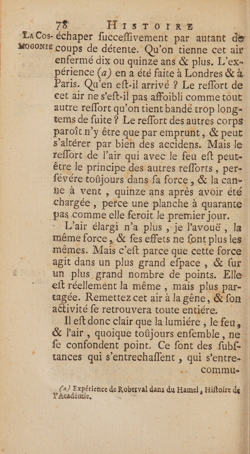 + 78 _ HistTornre cet air ne s’eft-il pas affoibli comme tout autre reflort qu’on tient bandé trop long- paroît n’y être que par emprunt, &amp; peut s'altérer par bien des accidens. Mais le refort de l'air qui avec le feu eft peut- être le principe des autres reflorts , per- févére toûjours dans fa force , &amp; la can- he à vent , quinze ans après avoir été chargée, perce une planche à quarante pas Comme elle feroit le premier jour. L'air élargi n’a plus , je lavouë , la même force, &amp; fes effets ne font plus les mêmes. Mais c’eft parce que cette force agit dans un plus grand efpace , &amp; {ur eit réellement la même , mais plus par- tagée. Remettez cet air à la gêne, &amp; fon &amp; l'air , quoique tofjours enfemble , ne Li tances qui s’entrechaflent , qui s’entre- | .. commus . YAcadémie, à