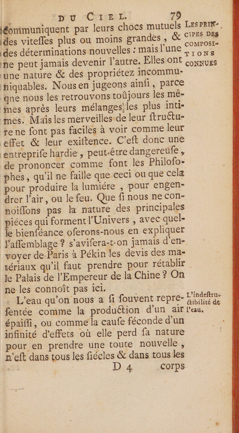 F ‘pu CIEL. 70 léommuniquent par leurs chocs mutuels LESPRIN-, ides vitefles plus ou moins brandes., CP des déterminations nouvelles : mais l'une gs: ne peut jamais devenir l'autre. Elles ont Qownurs ‘une nature &amp; des propriétez iIncommu- hiquables. Nous en jugeons ainfi, parce ‘qne nous les retrouvons toûjours les mê- ‘mes après leurs mélanges; les plus inti- mes. Maïs les merveilles-de leur ftruëtu- re ne font pas faciles à voir comme leur | effet &amp; leur exiftence. C’eft donc une ‘entreprife hardie , peut-être dangereüfe , de prononcer comme font les Philofo- phes, qu'il ne faille que ceci ou que cela pour produire la lumiére , pour engen- drer l'air, ou le feu. Que fi nous ne con- noiflons pas la mature des principales piéces qui forment l'Univers , avec quel- le bienféance oferons-nous en expliquer laflemblage ? s’avifera-t-on jamais d'en- voyer de Paris à Pékin les devis des ma- tériaux qu'il faut prendre pour rétablir | Je Palais de l'Empereur de la Chine ? On ne les connoît pas ici . L'eau qu’on nous a fi fouvent repre- np fentée comme la produétion d’un air l'eau. . épaiffi, ou comme la caufe féconde d'un infinité d'effets où elle perd fa nature pour en prendre une toute nouvelle , m'eft dans tous les fiécles &amp; dans tous les = d D 4 .COrps