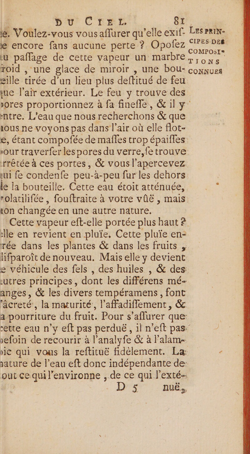 F pu CreLr. 8. le. Voulez-vous vousaflurer qu’elle exi1f- LES Pmin- € encore fans aucune perte ? Opofez si u paflage de cette vapeur un marbre, , Xe roid , ‘une glace de miroir , une bou- comnues gille tirée d’un lieu plus deftitué de feu suc l'air extérieur. Le feu y trouve des &gt;ores proportionnez à fa finefle, &amp; il y’ ntre. L'eau que nous recherchons &amp; que ious.ne voyons pas dans l'air où elle flot- e, étant compofée de maffes trop épaifles sour traverfer les pores du verre,fetrouve rrêtée à ces portes, &amp; vous l'apercevez ui fe condenfe peu-à-peu fur les dehors le la bouteille. Cette eau étoit atténuée, rolatilifée , fouftraite à votre vûë , mais on changée en une autre nature. Cette vapeur eft-elle portée plus haut ? lle en revient en pluïe, Cette pluïe en- rée dans les plantes &amp; dans les fruits ;. lifparoît de nouveau. Mais elle y devient e véhicule des fels , des huiles , &amp; des ‘utres principes, dont les différens mé- anges, &amp; les divers tempéramens, font ‘âcreté, la maturité, l’affadifflement, &amp; a pourriture du fruit. Pour s’aflurer que: ette eau n'y eft pas perduë, il n’eft pas” sefoin de recourir à l’analyfe &amp; à l’alame ic qui vous la reftituë fidélement. La: - sature de l’eau eft donc indépendante de: put ce qu l’environne , de ce qui l'exté-- D 5 nuë.,,