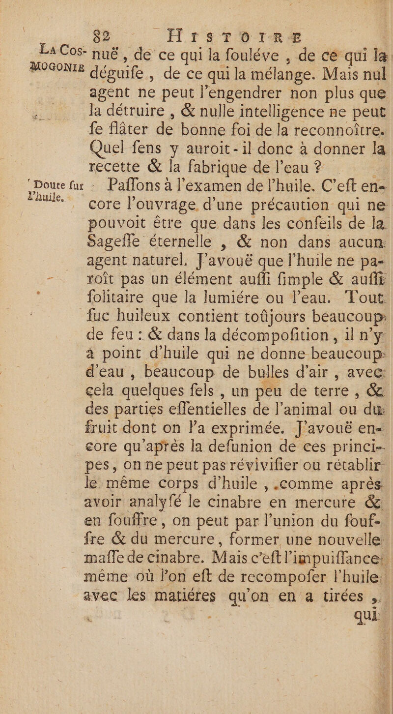 8 HrsToree FOSONE déguife, de ce qui la mélange. Mais nul agent ne peut l’engendrer non plus que Ja détruire , &amp; nulle intelligence ne peut fe fâter de bonne foi de la reconnoître. Quel fens y auroit-il donc à donner la recette &amp; la fabrique de l’eau ? ‘Doute fur : Paffons à l'examen de l'huile. C’eft en- Re l'ouvrage d’une précaution qui ne Sagefle éternelle , &amp; non dans aucun. agent naturel. J’avouë que l'huile ne pa- =. roît pas un élément auffi fimple &amp; auffi À folitaire que la lumiére ou l’eau. Tout {uc huileux contient toûjours beaucoup de feu : &amp; dans la décompofition, il n’y d’eau , beaucoup de bulles d'air , avec: des parties effentielles de l’animal ou du fruit dont on la exprimée. J'avouë en- pes, on ne peut pas révivifier ou rétablir: le même corps d'huile , .comme après avoir analyfé le cinabre en mercure &amp;: avec les matiéres qu’on en a tirées ..