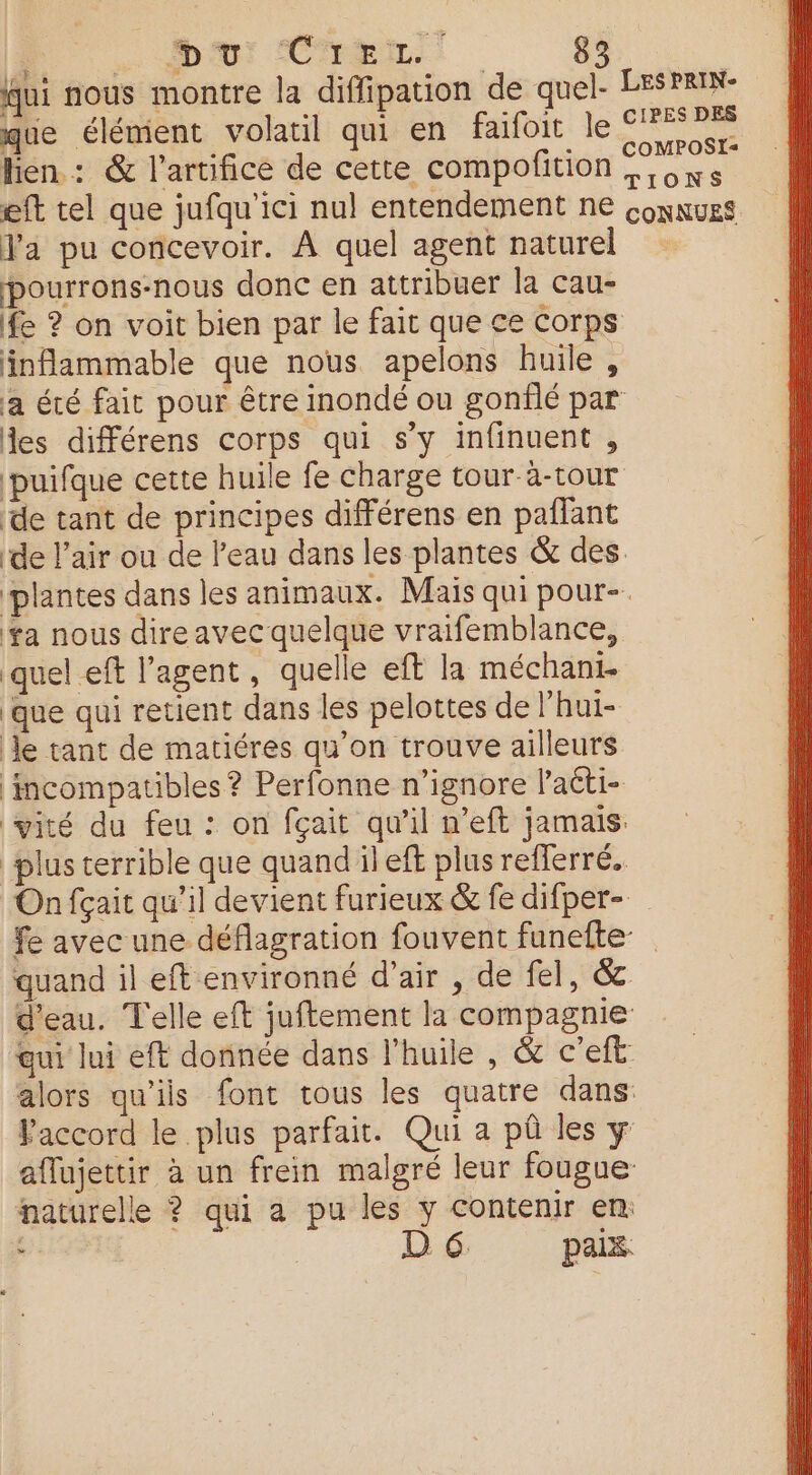 , CENT OR: fui nous montre la diffipation de quel. LESPRIN- que élément volatil qui en faifoit le SPA lien : &amp; l’artifice de cette compofition eft tel que jufqu'ici nul entendement ne connues Va pu concevoir. À quel agent nature pourrons-nous donc en attribuer la cau- fe ? on voit bien par le fait que ce Corps inflammable que nous apelons huile, a été fait pour être inondé ou gonflé par des différens corps qui s’y infinuent , ‘puifque cette huile fe charge tour-à-tour de tant de principes différens en paflant de l’air ou de l’eau dans les plantes &amp; des. plantes dans les animaux. Mais qui pour- ta nous dire avec quelque vraifemblance, quel eft l’agent, quelle eft la méchant. que qui retient dans les pelottes de l'hui- Je tant de matiéres qu’on trouve ailleurs mcompatibles ? Perfonne n’ignore Paéti- vité du feu : on fçait qu’il n’eft jamais plus terrible que quand il eft plus reflerré. On fçait qu'il devient furieux &amp; fe difper-._ fe avec une déflagration fouvent funefte quand il eft environné d'air , de fel, &amp; d'eau. Telle eft juftement la compagnie aui lui eft donnée dans l'huile , &amp; c'eft alors qu'iis font tous les quatre dans: PFaccord le plus parfait. Qui a pû les y aflujettir à un frein malgré leur fougue naturelle ? qui a pu les y contenir en , D 6. paix