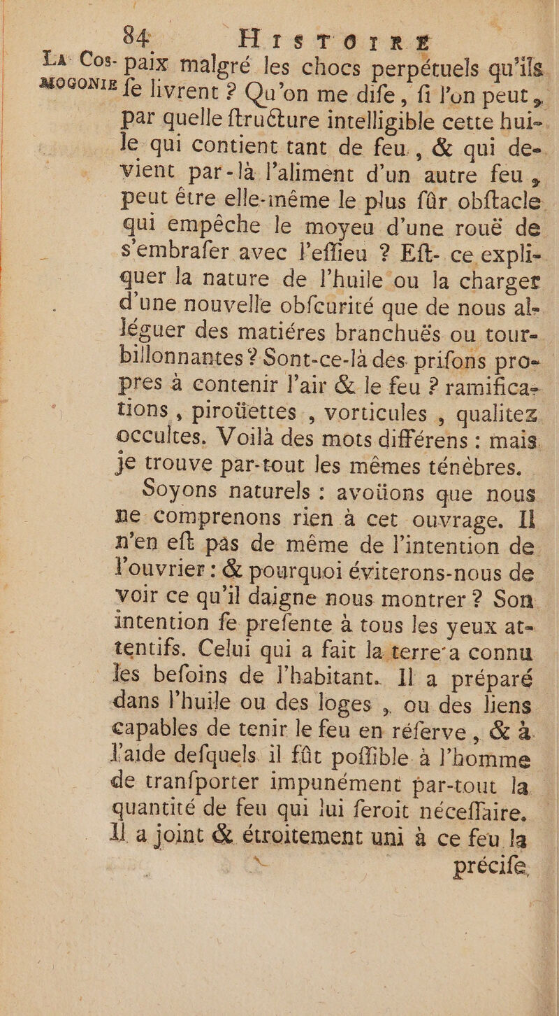 S4 HrsTorrr par quelle ftruéture intelligible cette hui-. Je qui contient tant de feu , &amp; qui de-. vient par-là l'aliment d’un autre feu , peut être elle-même le plus fûr obftacle qui empêche le moyeu d’une rouë de s'embrafer avec l'eflieu ? Eft- ce expli- quer la nature de l’huile ou la charger d'une nouvelle obfcurité que de nous al- léguer des matiéres branchuës OU tOUT-. billonnantes ? Sont-ce-là des prifons pro- pres à contenir l’air &amp; le feu ? ramifica= tions , piroüettes , vorticules , qualitez occultes. Voilà des mots différens : mais je trouve par-tout les mêmes ténébres. Soyons naturels : avotions que nous ne Comprenons rien à cet ouvrage, Il n'en eft pas de même de l’intention de l'ouvrier : &amp; pourquoi éviterons-nous de Voir ce qu’il daigne nous montrer ? Son intention fe prefente à tous les yeux at- tentifs. Celui qui a fait la terre’a connu les befoins de l’habitant. Il à préparé dans l’huile ou des loges , ou des liens capables de tenir le feu en réferve , &amp; à. aide defquels. il fût poffible. à l’homme de tranfporter impunément par-tout la. quantité de feu qui lui feroit néceffaire, Il a joint &amp; étroitement uni à ce feu la F précife,