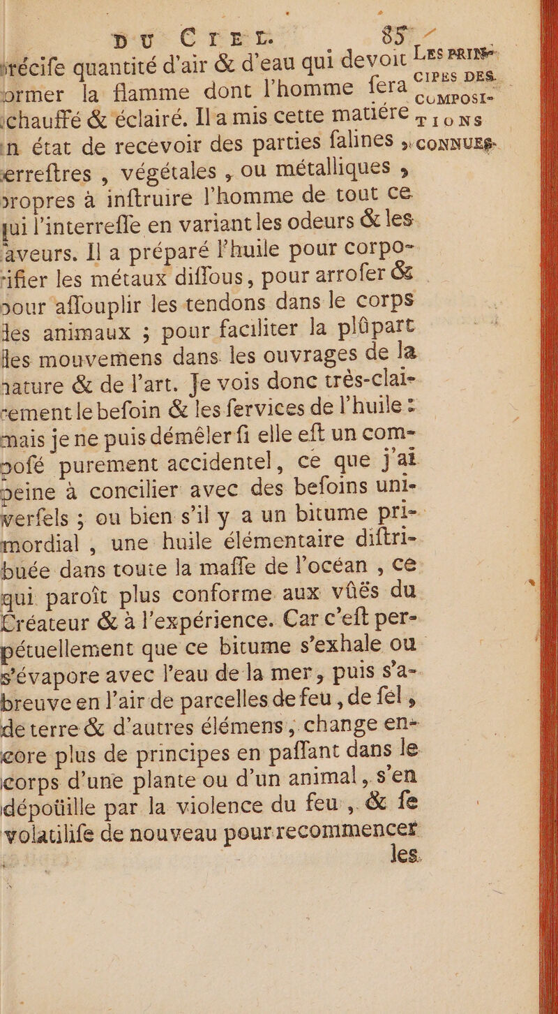 récife quancité d'air &amp; d’eau qui devoit Les ART brier la flamme dont l'homme fera fe ee, | ichauté &amp;'éclairé. Ila mis cette matiére »; 6 ns in état de recevoir des parties falines ;,connuss- R erreftres , végétales , ou métalliques ; &gt;ropres à inftruire l’homme de tout CE qui l'interrefle en variantles odeurs &amp; les aveurs. Il a préparé huile pour corpo- rifier les métaux diflous, pour arrofer &amp; our aflouplir les tendons dans le corps les animaux ; pour faciliter la plûpart les mouvemens dans les ouvrages de la jature &amp; de l’art. Je vois donc très-clai- -ement le befoin &amp; les fervices de l'huile : mais je ne puis démêler fi elle eft un com- sofé purement accidentel, ce que jai peine à concilier avec des befoins uni- verfels ; ou bien s’il y a un bitume pri mordial , une huile élémentaire diftri- buée dans toute la mafle de l'océan , ce qui paroît plus conforme aux vis du Créateur &amp; à l'expérience. Car c'eit per- pétuellement que ce bitume s’exhale où s'évapore avec l’eau de la mer, puis s’a- breuve en l'air de parcelles de feu , de fel , de terre &amp; d’autres élémens, change en- core plus de principes en paflant dans Je corps d’une plante ou d’un animal, s'en dépoüille par la violence du feu, &amp; fe volatilife de nouveau pourrecommencer | | les.
