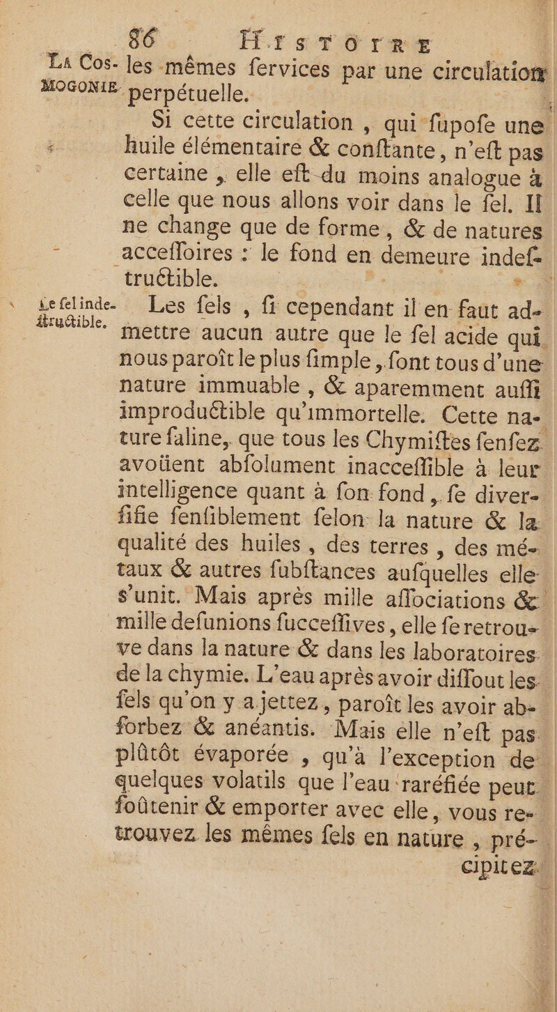 : ‘06e. FrsTO rer La Cos- les mêmes fervices par une circulatiom MOGONIE berpétuelle. | | Si cette circulation , qui fupofe une ; huile élémentaire &amp; conftante, n’eft pas | certaine , elle eft du moins analogue 4 celle que nous allons voir dans le fel, Il ne change que de forme, &amp; de natures - accefloires : le fond en demeure indef- truétible. * à ‘ teflind. Les fels , fr cependant il en faut ad- utile. Hettre aucun autre que le fel acide qui. nous paroît le plus fimple , font tous d’une: nature immuable , &amp; aparemment aufi improduétible qu'immortelle. Cette na-. ture faline, que tous les Chymittes fenfez. avoüent abfolument inacceflible à leur intelligence quant à fon fond ,. fe diver- fifie fenfiblement felon: la nature &amp; la: qualité des huiles, des terres , des mé taux &amp; autres fubftances aufquelles elle: s’unit. Mais après mille aflociations &amp;. mille defunions fucceffives , elle fe retrou= ve dans la nature &amp; dans les laboratoires. de la chymie. L'eau aprèsavoir diffout les fels qu'on y a jettez, paroît les avoir ab- forbez &amp; anéantis. Mais elle n’eft pas. plûtôt évaporée , qu'à l’exception de quelques volatils que l’eau ‘raréfiée peut foûtenir &amp; emporter avec elle, vous re. trouvez les mêmes fels en nature , pré- : cipitez+ LA |