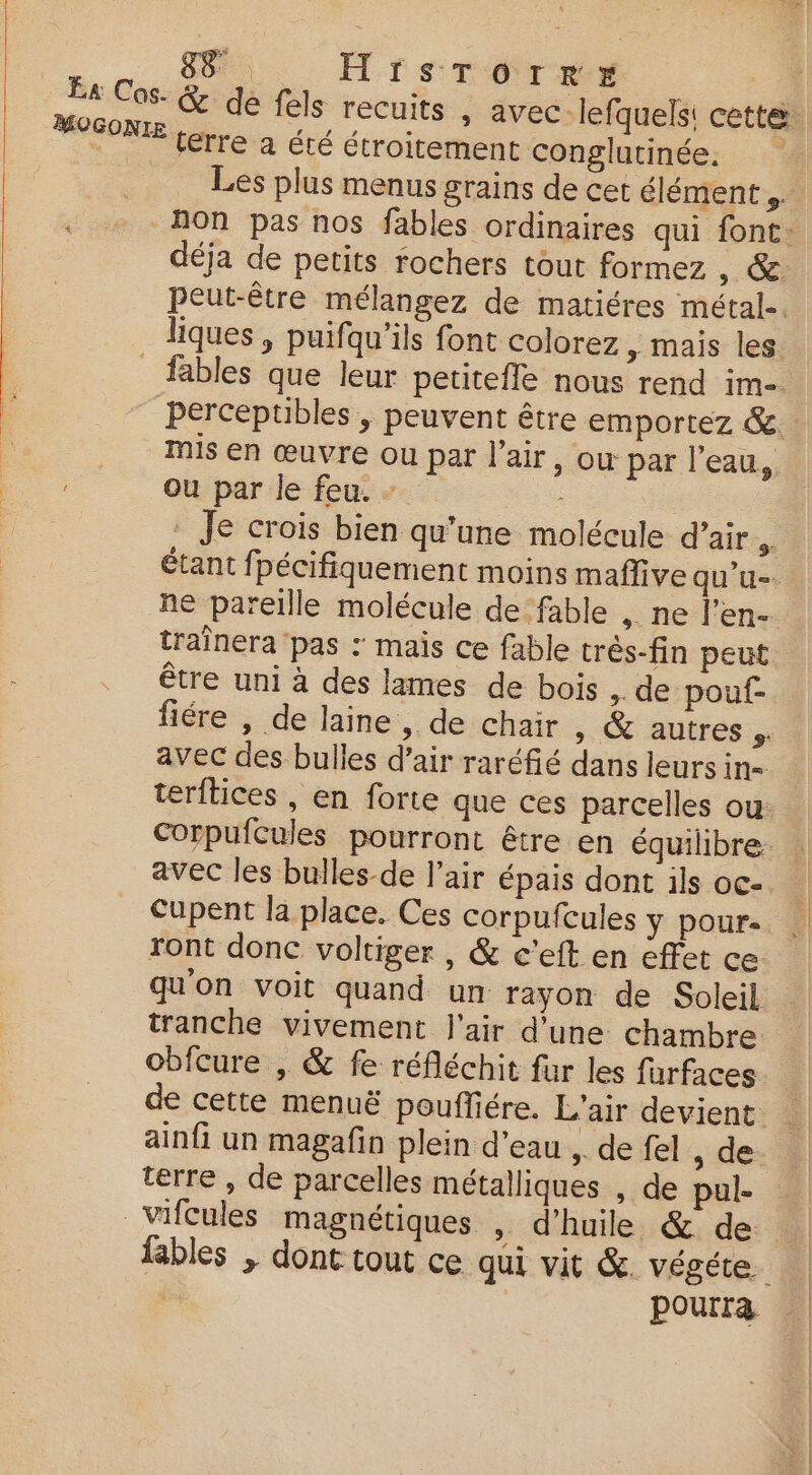 8. HiIsTorre | Éa Cos- &amp; dé fels recuits , avec lefquels: cette. MOGONIE terre à été étroitement conglutinée. Les plus menus grains de cet élément ,. Non pas nos fables ordinaires qui font: déja de petits rochers tout formez , &amp; peut-être mélangez de matiéres métal-. liques , puifqu’ils font colorez &gt; mais les _ fables que leur petitefle nous rend im perceptibles , peuvent être emportez &amp; Mis en œuvre ou par l'air, ow par l'eau, Ou par le feu. - : Je crois bien qu’une molécule d’air si étant fpécifiquement moins maffive qu'u- ne pareille molécule de fable , ne l’en- traînera pas : mais ce fable très-fin peut être uni à des lames de bois , de pouf- fiére , de laine, de chair » &amp; autres. avec des bulles d’air raréfié dans leurs in terftices , en forte que ces parcelles ou: Corpufcules pourront être en équilibre avec les bulles-de l’air épais dont ils oc- Cupent la place. Ces corpufcules y pour ront donc voltiger , &amp; c’eft en effet ce qu'on voit quand un rayon de Soleil tranche vivement l'air d'une chambre obfcure , &amp; fe réfléchit fur les furfaces à de cette menuë pouffiére. L'air devient ainfi un magafin plein d'eau , de fel , de terre , de parcelles métalliques , de pul- Vifcules magnétiques | d'huile &amp; de fables | dont tout ce qui vit &amp;. végéte | pourra