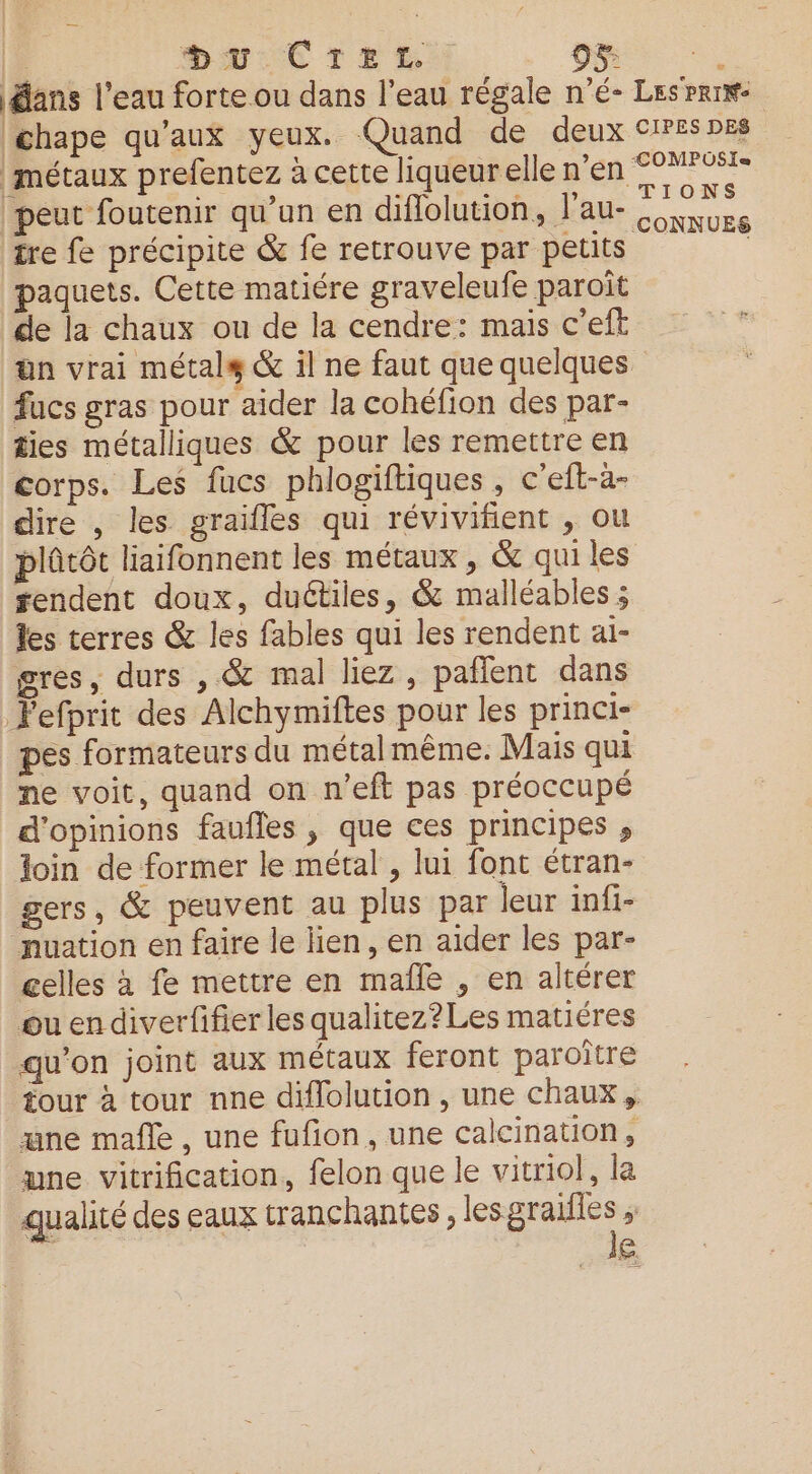 ans l’eau forte ou dans l’eau régale n'é- chape qu'aux yeux. Quand de deux métaux prefentez à cette liqueurelle n'en peut foutenir qu’un en diflolution, J'au- tre fe précipite &amp; fe retrouve par petits paquets. Cette matiére graveleufe paroït de la chaux ou de la cendre: mais c’eft fucs gras pour aider la cohéfion des par- ties métalliques &amp; pour les remettre en corps. Les fucs phlogiftiques , c'eft-àa- dire , les graifles qui révivifient , ou plûtôt liaifonnent les métaux, &amp; qui les tendent doux, duétiles, &amp; malléables ; les terres &amp; les fables qui les rendent ai- gres, durs , &amp; mal liez , pañlent dans Pefprit des Alchymiftes pour les princi- pes formateurs du métalmême. Mais qui ne voit, quand on n’eft pas préoccupé d'opinions faufles , que ces principes , loin de former le métal , lui font étran- gers, &amp; peuvent au plus par leur infi- nuation en faire le lien, en aider les par- celles à fe mettre en maîñle , en altérer guendiverfifier les qualitez?Les matiéres qu’on joint aux métaux feront paroïtre une mafle , une fufion, une calcination, une vitrification, felon que le vitriol, la qualité des eaux tranchantes lesgraiiies ; LES | le LES PRINe CIPES DES COMPUSI« TIONS CONNUES