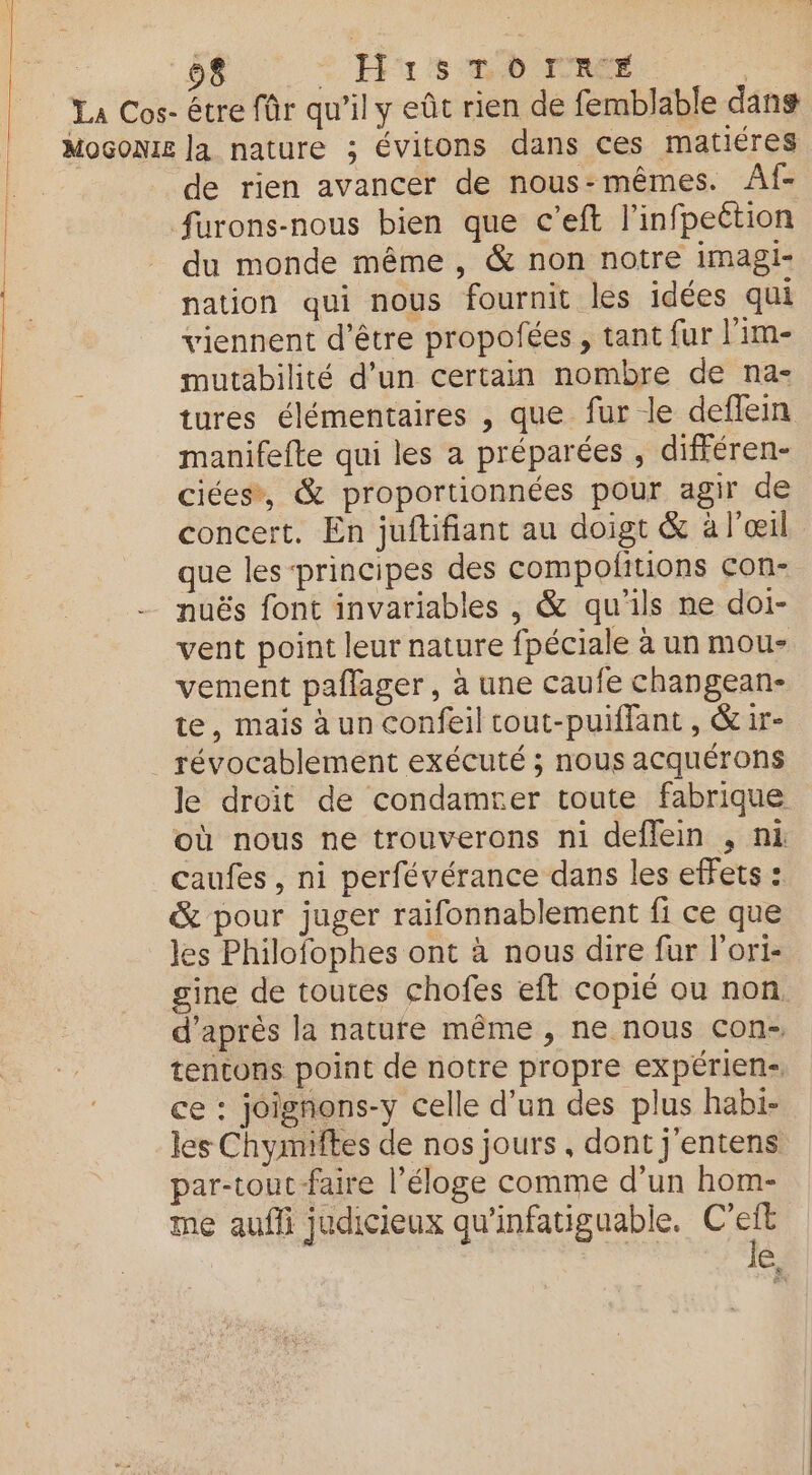 28 HisTornr# de rien avancer de nous-mêmes. Af- furons-nous bien que c’eft l'infpeétion du monde même , &amp; non notre imagi- nation qui nous fournit les idées qui viennent d’être propofées , tant fur l'im- mutabilité d’un certain nombre de na- tures élémentaires , que fur le deflein manifefte qui les a préparées , différen- ciées*, &amp; proportionnées pour agir de concert. En juftifiant au doigt &amp; à l'œil que les principes des compolitions con- nuës font invariables , &amp; qu'ils ne doi- vent point leur nature fpéciale à un mou- vement paflager, à une caufe changean- te, mais à un confeil cout-puiflant , &amp; ir- révocablement exécuté ; nous acquérons Je droit de condamrer toute fabrique où nous ne trouverons ni deffein , ni caufes , ni perfévérance dans les effets : &amp; pour juger raifonnablement fi ce que les Philofophes ont à nous dire fur l'ori- gine de toutes chofes eft copié ou non d’après la nature même, ne nous con- tentons point de notre propre expérien- ce : joignons-y celle d’un des plus habi- les Chymiftes de nos jours , dont j'entens par-tout-faire l'éloge comme d’un hom- me aufli judicieux qu'infatiguable. C'eit | | Je,