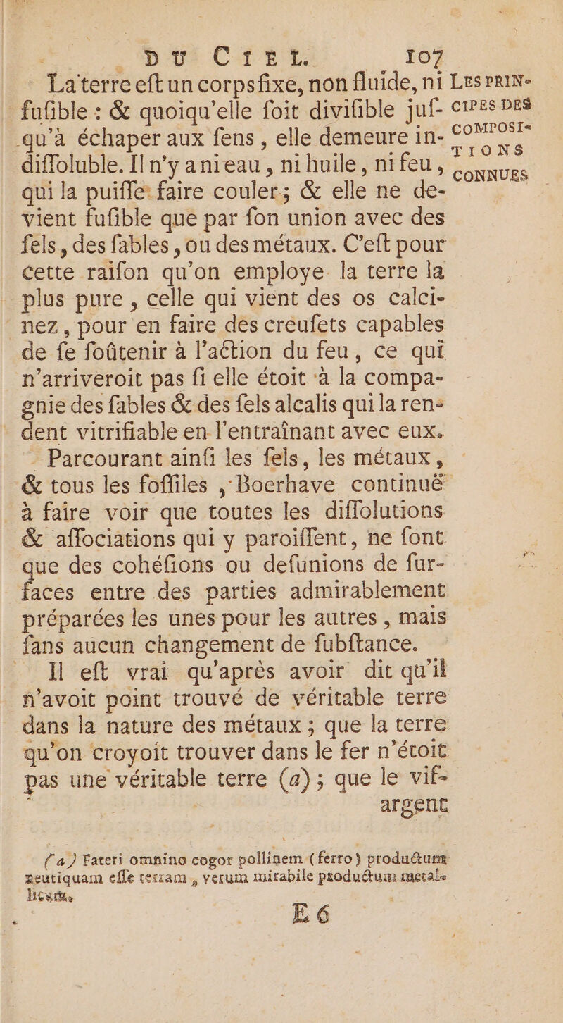 fufble : &amp; quoiqu'elle foit divifible juf- qu'à échaper aux fens , elle demeure in- diffoluble. Il n’y anieau, nihuile, nifeu, qui la puifle: faire couler; &amp; elle ne de- vient fufible que par fon union avec des fels, des fables , ou des métaux. C’eft pour cette raifon qu’on employe la terre la plus pure , celle qui vient des os calci- nez, pour en faire dés creufets capables de fe foûtenir à l’action du feu, ce qui n’arriveroit pas fi elle étoit à la compa- gnie des fables &amp; des fels alcalis qui la ren- dent vitrifiable en l'entraînant avec eux. = Parcourant ainfi les fels, les métaux, &amp; tous les foffiles , Boerhave continuë à faire voir que toutes les diflolutions &amp; aflociations qui y paroïflent, ne font que des cohéfions ou defunions de fur- faces entre des parties admirablement préparées les unes pour les autres , mais fans aucun changement de fubftance. _ Il eft vrai qu'après avoir dit qu'il n’avoit point trouvé de véritable terre dans la nature des métaux ; que la terre qu’on croyoit trouver dans le fer n’étoit pas une véritable terre (a); que le vif- | | argent (a) Fateri omnino cogor pollinem (ferro) produétumm aeutiquam efle seriam , verum mirabile produdtum metals hou E 6 CIPES DES COMPOSI=