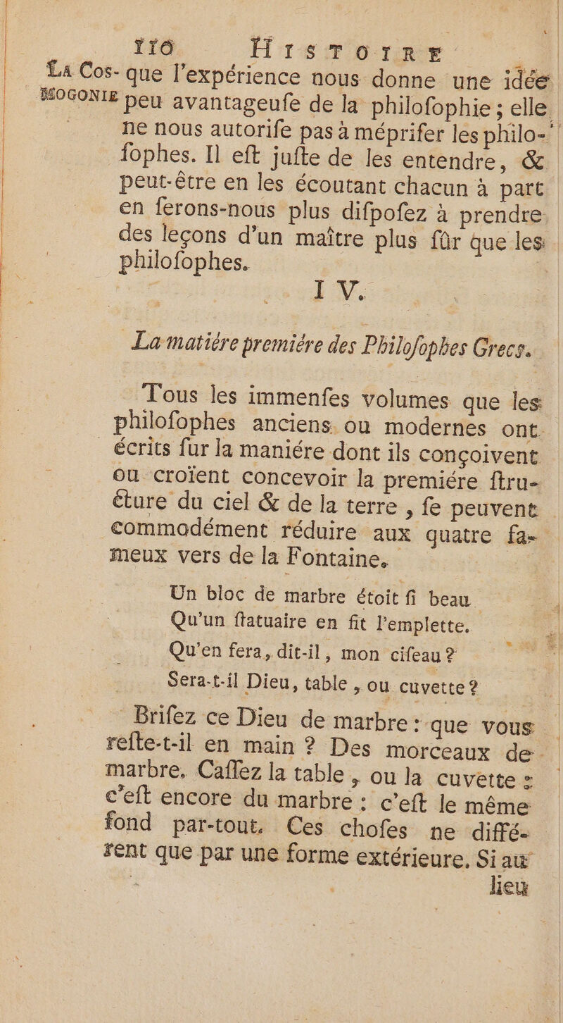 tro HrSTOorRE La Cos- que l'expérience nous donne une idée HOGONIE beu avantageufe de la philofophie ; elle. ne nous autorife pas à méprifer les philo-’ fophes. Il eft jufte de les entendre, &amp; peut-être en les écoutant chacun à part en ferons-nous plus difpofez à prendre des leçons d’un maître plus für que les . philofophes. cr In'A La matiére premiére des Philofophes Grecs. Tous les immenfes volumes que les philofophes anciens. ou modernes ont. _ écrits fur la maniére dont ils conçoivent ou croïent concevoir la premiére ftru- éture du ciel &amp; de la terre , fe peuvent . commodément réduire aux quatre fa- meux vers de la Fontaine. Un bloc de marbre étoit fi beau Qu'un ftatuaire en fit lPemplette, Qu'en fera, dit-il, mon cifeau ? Sera-t-il Dieu, table, ou cuvette ? Brifez ce Dieu de marbre: que vous refle-t-il en main ? Des morceaux de marbre, Caflez la table , ou la cuvette» c'eft encore du marbre : c’eft Je même fond par-tout, Ces chofes ne diffé. FENt que par une forme extérieure, Si aw À leu