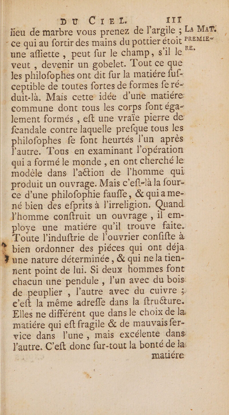 | peu: CiT Ex it | jieu de marbre vous prenez de largile ; La Mar. - ce qui au fortir des mains du pottier toit PAMET une afliette , peut fur le champ, s’il le veut , devenir un gobelet. Tout ce que _Jes philofophes ont dit fur la matiére fuf- ceptible de toutes fortes de formes fe ré- duit-là. Mais cette idée d'une matiére commune dont tous les corps font éga- lement formés , eft une vraïe pierre de _fcandale contre laquelle prefque tous les philofophes fe font heurtés l’un après l'autre. Tous en examinant l'opération qui a formé le monde , en ont cherché le modèle dans l’attion de l’homme qui produit un ouvrage. Mais c’efl-là la four- ce d’une philofophie faufle, &amp; quia me- né bien des efprits à l'irreligion. Quand. Yhomme conftruit un ouvrage , il em- ploye une matiére qu’il trouve faite. … Toute l’induftrie de l’ouvrier confifte à À bien ordonner des piéces qui ont déja % une nature déterminée, &amp; qui ne la tien- | nent point de lui. Si deux hommes font chacun une pendule , l’un avec du bois de peuplier , l’autre avec du cuivreis e’eft la même adrefle dans la ftruéture. Elles ne différent que dans le choix de la matiére qui eft fragile &amp; de mauvais fer- vice dans l’une , mais excélente dans Yautre. C’eft donc fur-tout la bonté de la: | matiére