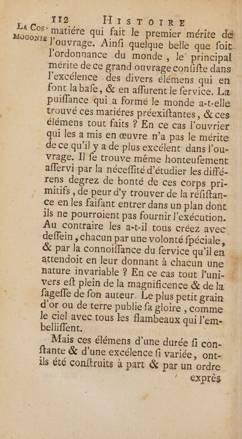 | moon T12 Hrs Dre 2408 La Cos: matiére qui fait le premier mérite dé FOSONIE l'ouvrage. Ainfi quelque belle que foit _ l’ordonnance du monde , le principal mérite de ce grand ouvrage confifte dans l'excélence des divers élémens qui en font labafe, &amp; en aflurentle fervice. La puiffance qui a formé le monde a-t-elle trouvé ces matiéres préexiftantes, &amp; ces _€lémens tout faits ? En ce cas l’ouvrier qui les a mis en œuvre n’a pas le mérite de ce qu’il y a de plus excélent dans l’ou- vrage. Il fe trouve même honteufement aflervi par la néceffité d'étudier les dié- rens degrez de bonté de ces corps pri- : mitifs , de peur d'y trouver de Ja réfiftan- _ ce enles faifant entrer dans un plan dont ils ne pourroient pas fournir l’exécution. Au contraire les a-t-il tous créez avec. deffein ; chacun par une volonté fpéciale, &amp; par la connoïflance du fervice qu’ilen dl attendoit en leur donnant à chacun une à hature invariable ? En ce cas tout l’uni- à vers eft plein de la magnificence &amp; dela fageffe de fon auteur. Le plus petit grain d’or ou de terre publie fa gloire , comme le ciel avec tous les flambeaux qui l'em- belliffent. Mais ces élémens d’une durée fi con- ftante &amp; d’une excélence fi variée, ont- ils été conftruits à part &amp; Par un ordre ! exptés