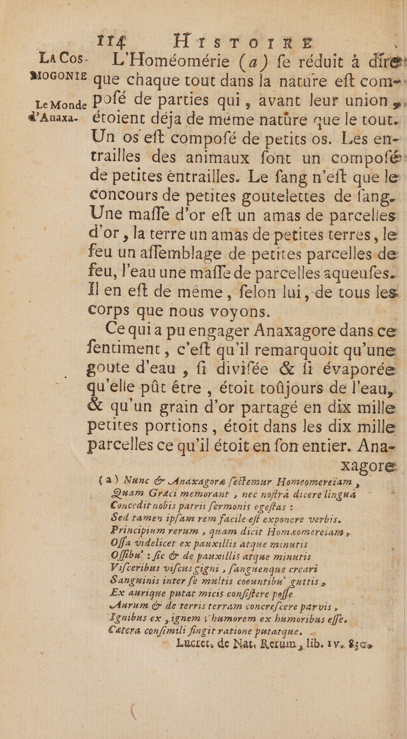 LaCos. L'Homéomérie (4) fe réduit 4 dire: MOGONIE que chaque tout dans la nature eft com=: LeMonde POTÉ de parties qui, avant leur union, d'Anaxa. Étolent déja de méme natüre que le tout. Un os eft compofé de petits os. Les en- trailles des animaux font un compofé: de petites entrailles. Le fang n’eft que le concours de petites goutelettes de fang. Une mafle d’or eft un amas de parcelles d'or, la terre un amas de petites terres, le feu un affemblage de petites parcelles de feu, l'eau une maffe de parcelles aqueufes. Ïl en eft de même, felon lui, de tous les ; ? Corps que nous voyons. 4 Cequia puengager Anaxagore dans ce fentiment , c’eft qu'il remarquoit qu'une goute d'eau , fi divifée &amp; fi évaporée qu'elle pût être , étoit toûjours de l’eau, &amp; qu'un grain d’or partagé en dix mille petites portions , étoit dans les dix mille parcelles ce qu’il étoiten fon entier. Ana- | Xag0reæ (a) Nunc &amp; Anaxagore fetlemur Homeomereiam , Quam Graci memorant ; nec noffra dicere lingua Concedir nobis parrii fermonis egeffas : | Sed tamen ipfam rem facile eff exponcre verbis. Principium rerum , quam dicir Homaomereiarns » Offa videlicer ex pauxillis atque minutis Offébu : fie &amp; de pauxillis arque minuris Vifceribus vifcus çigni , fanguenque creari Sanguinis inter fe rmulris coeuntibu guttiss Ex aurique putat micis confiffere polfe &lt;Aurum de terris rerram concrefcere parvis, Ignibus ex ,ignem &gt; humorem ex humoribus effe. Catera confimili fingit ratione putatque. … Lucrer, de Nat Rerum, lib. iv. 83e