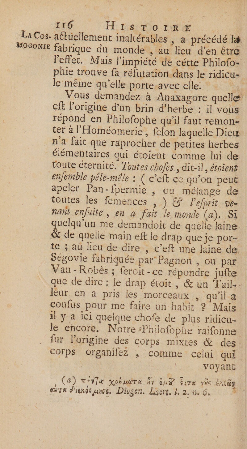 | 116 H te tornæ | La Cos- actuellement inaltérables , a précédé fa #OSONIE fabrique du monde , au lieu d’en être | - l'effet. Mais l’impiété de cétte Philofo= phie trouve fa réfutation dans le ridicu= le même qu’elle porte avec elle. a 1 Vous demandez à Anaxagore quelle eft l'origine d’un brin d’herbe : il vous répond en Philofophe qu’il faut remon- ter à l'Homéomerie, felon laquelle Diew n'a fait que raprocher de petites herbes élémentaires qui étoient comme lui de toute éternité. Toutes chofes , dit-il, étoient enfemble péle-mêle : ( c’eft ce qu’on peut | apeler Pan-fpermie , ou mélange de toutes les femences , ) &amp; l'efhrit ve nañt enfuite, en à fait le monde (a). SI quelqu'un me demandoit de quelle laine &amp; de quelle main eft le drap que je por- te ; au lieu de dire , c’eft une laine de . Ségovie fabriquée par Pagnon , ou par . Van-Robés ; feroit-ce répondre juite que de dire : le drap étoit, &amp; un Tail.- leur en a pris les morceaux , qu'il a Coufus pour me faire un habit ? Mais il y a ici quelque chofe de plus ridicu- le encore. Notre sPhilofophe raifonne ; fur lorigine des corps mixtes &amp; des Corps organifez ; Comme celui qui | voyant Tea x FF y 5 mi ès (a) TvyTue KO HAT « nv US ÉCTR VXc EACQY