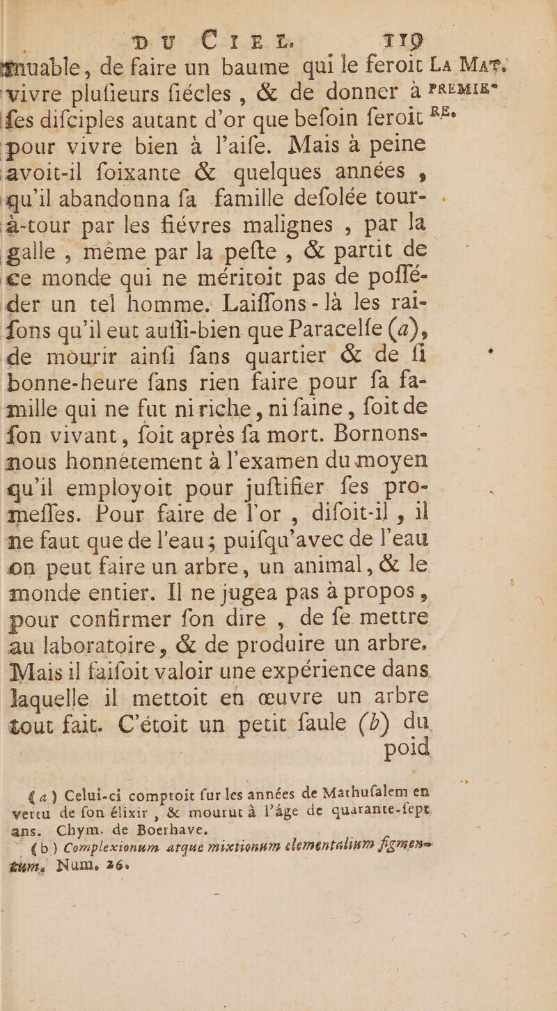 | De VU: C1 E Ye TI19 #nuable, de faire un baume qui le feroit La Mar. vivre plufieurs fiécles , &amp; de donner à PREMIE fes difciples autant d’or que befoin feroit RÉ pour vivre bien à l’aife. Mais à peine avoit-il foixante &amp; quelques années , qu'il abandonna fa famille defolée tour- à-tour par les fiévres malignes , par la galle , même par la pefte , &amp; partit de £e monde qui ne méritoit pas de poîñfé- der un tel homme. Laïflons- là les rai- fons qu’il eut aufli-bien que Paracelfe (a), de mourir ainfi fans quartier &amp; de fi ’ bonne-heure fans rien faire pour fa fa- mille qui ne fut niriche, ni faine, foit de fon vivant, foit après fa mort. Bornons- nous honnêtement à l'examen du moyen qu’il employoit pour juftifier fes pro- mefles. Pour faire de l'or , difoit-il , il ne faut que de l’eau; puifqu’avec de l'eau on peut faire un arbre, un animal, &amp; le monde entier. Il ne jugea pas à propos, pour confirmer fon dire , de fe mettre au laboratoire, &amp; de produire un arbre, Mais il faifoit valoir une expérience dans laquelle il mettoit en œuvre un arbre tout fait. C'étoit un petit faule (2) du. | poid {a) Celui-ci comptoit fur les années de Mathufalem en vertu de fon élixir , &amp; mouruc à l’âge de quarante-fept ans. Chym. de Boerhave. * {b) Complexionnm atque mixtionnm elementalinn fgnen= um. NUM, 26: