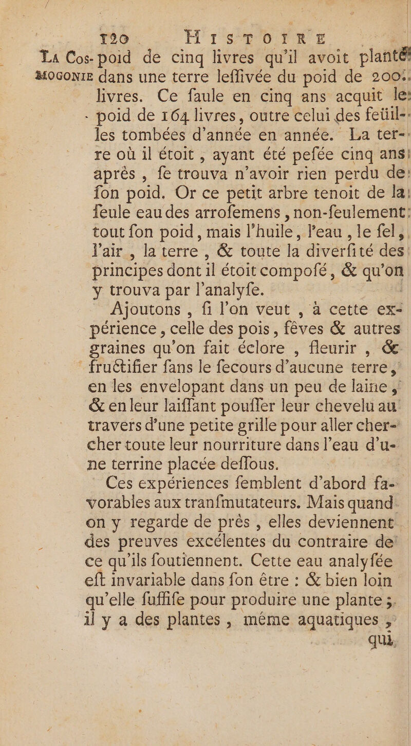 La Cos-poid de cinq livres qu’il avoit planté MOGoNIE dans une terre leffivée du poid de 200%. livres. Ce faule en cinq ans acquit le: - poid de 164 livres, outre celui des feüil-: les tombées d'année en année. La ter-: re où il étoit , ayant été pefée cinq ans! AUTOS, NE trouva n'avoir rien perdu de: fon poid. Or ce petit arbre tenoit de la: feule eau des arrofemens , non-feulement: tout fon poid, mais l'huile, l’eau , le fel, l'air , la terre , &amp; toute la diverfité des. principes dont il étoit compofé, &amp; qu’on y trouva par l’analyfe. Ajoutons . fi l’on veut , à cette ex- périence , celle des pois, fêves &amp; autres graines qu'on fait éclore , fleurir , &amp;: fruétifier fans le fecours d'aucune terre, en les envelopant dans un peu de laine &amp; en leur laiffant poufler leur chevelu au travers d’une petite grille pour aller cher- cher toute leur nourriture dans l’eau d’u- ne terrine placée deflous. | Ces expériences femblent d’abord fa- vorables aux tranfmutateurs. Mais quand. on y regarde de près , elles deviennent des preuves excélentes du contraire de: ce qu'ils foutiennent. Cette eau analyfée eft invariable dans fon être : &amp; bien loin qu'elle fuflife pour produire une plante ;. il y a des plantes, même aquatiques ;: qui.