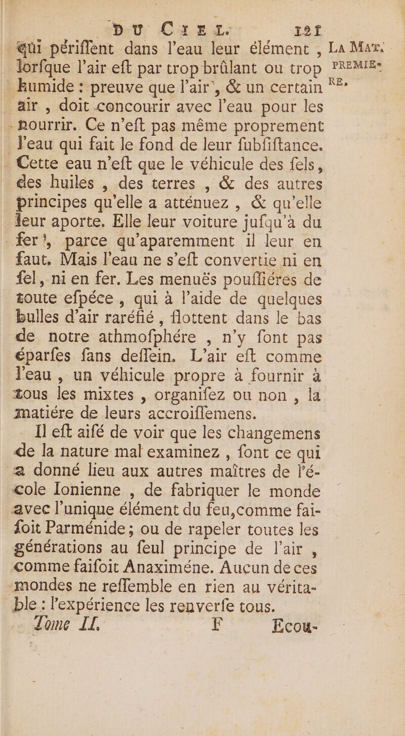 | D:U CaEx. 1 ui périflent dans l’eau leur élément , La Mars lorfque l'air eft par trop brûlant ou trop PREMIE: kumide : preuve que l'air’, &amp; un certain ** air, doit concourir avec l’eau pour les -hourrir. Ce n’eft pas même proprement _ l’eau qui fait le fond de leur fubfiftance. . Cette eau n’eft que le véhicule des fels, des huiles , des terres , &amp; des autres principes qu'elle a atténuez , &amp; qu’elle eur aporte. Elle leur voiture jufqu’à du fer', parce qu'aparemment il leur en faut, Mais l’eau ne s’eft convertie ni en {el, ni en fer. Les menuës poufliéres de toute efpéce , qui à l’aide de quelques bulles d’air raréfié, flottent dans le bas de notre athmofphére , n’y font pas éparfes fans deflein. L'air eft comme l'eau , un véhicule propre à fournir à æous les mixtes , organifez ou non, la matiére de leurs accroiflemens. Il eft aifé de voir que les changemens de la nature mal examinez , font ce qui a donné lieu aux autres maîtres de l’é- &lt;ole Ionienne , de fabriquer le monde avec l'unique élément du feu,comme fai- {oit Parménide ; ou de rapeler toutes les ; générations au feul principe de l'air, &lt;omme faifoit Anaximéne. Aucun de ces mondes ne refflemble en rien au vérita- ble : l'expérience les renverfe tous. Tome IL F Ecou-