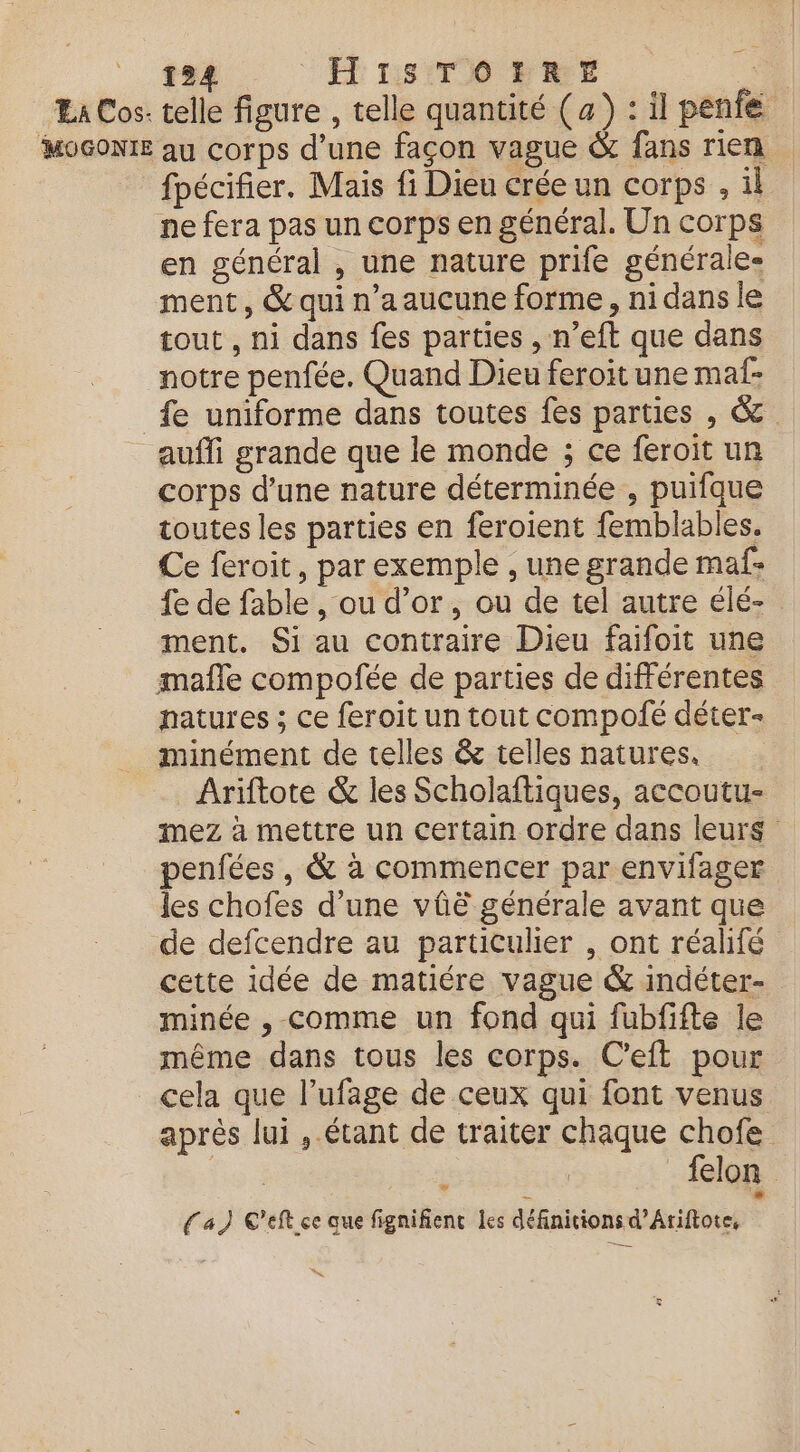 A 194 H' 1:38 T0 PRE | Ea Cos- telle figure , telle quantité (a) : il penfe MOGONIE au corps d’une façon vague &amp; fans rien fpécifier. Mais fi Dieu crée un corps , il ne fera pas un corps en général. Un corps en général , une nature prife générale- ment, &amp; qui n’a aucune forme, ni dans le tout , ni dans fes parties , n’eft que dans notre penfée. Quand Dieu feroit une maf- fe uniforme dans toutes fes parties , &amp; _ aufi grande que le monde ; ce feroit un corps d’une nature déterminée , puifque toutes les parties en feroient femblables. Ce feroit, par exemple , une grande maf- fe de fable , ou d’or, ou de tel autre élé- ment. Si au contraire Dieu faifoit une mafle compofée de parties de différentes patures ; ce feroit un tout compofé déter- minément de telles &amp; telles natures. _ Ariftote &amp; les Scholaftiques, accoutu- mez à mettre un certain ordre dans leurs penfées , &amp; à commencer par envifager les chofes d’une vûë générale avant que de defcendre au particulier , ont réalifé cette idée de matiére vague &amp; indéter- minée , comme un fond qui fubfifte le même dans tous les corps. C’eft pour cela que l’ufage de ceux qui font venus après lui , étant de traiter chaque chofe | À | felon | fa) C'eft ce aue fignifienc les définitions d’Aiftote,