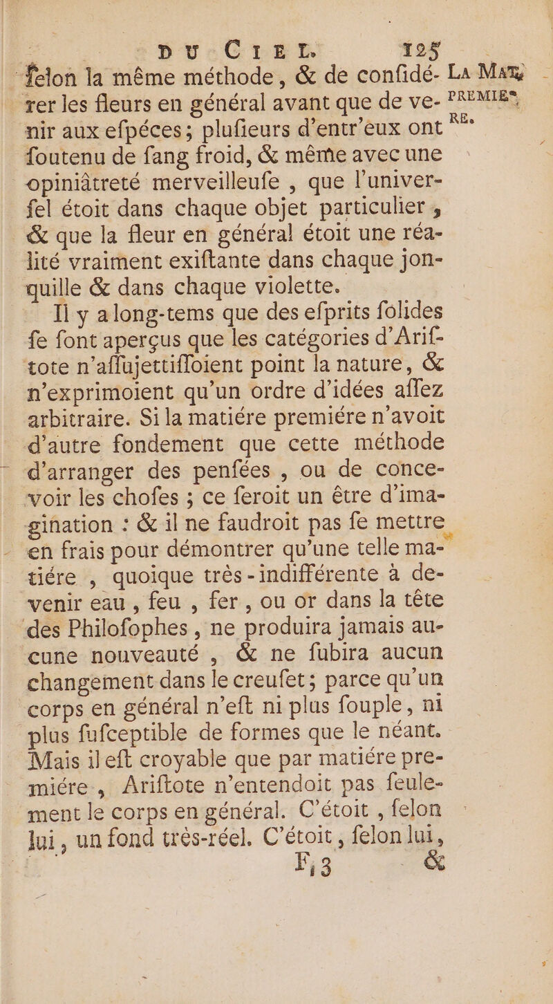 - *BPUCrEE ‘os - : “felon la même méthode, &amp; de confidé- La Max | rer les fleurs en général avant que de ve- 'REMIES nir aux efpéces; plufieurs d’entr'eux ont “” foutenu de fang froid, &amp; même avec une opiniâtreté merveilleufe , que l'univer- fel étoit dans chaque objet particulier ; &amp; que la fleur en général étoit une réa- lité vraiment exiftante dans chaque jon- quille &amp; dans chaque violette. Il y along-tems que des efprits folides fe font aperçus que les catégories d’Arif- tote n’affajettifloient point la nature, &amp; n’exprimoient qu’un ordre d’idées aflez arbitraire. Si la matiére premiére n'avoit d'autre fondement que cette méthode d’arranger des penfées , ou de conce- voir les chofes ; ce feroit un être d’ima- gination : &amp; il ne faudroit pas fe mettre en frais pour démontrer qu’une telle ma tiére , quoique très-indifférente à de- venir eau , feu , fer, ou or dans la tête des Philofophes , ne produira jamais au- cune nouveauté , &amp; ne fubira aucun changement dans le creufet; parce qu'un corps en général n’eft ni plus fouple, ni plus fufceptible de formes que le néant. Mais ileft croyable que par matiére pre- micre, Ariftote n’entendoit pas feule- ment le corps en général. C’étoit , felon lui, un fond très-réel, C’étoit, felon lui, 14 F3 à