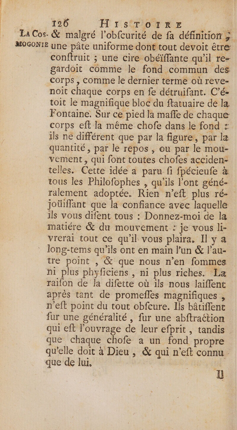 Ta Cos- &amp; malgré l’obfcurité de fa définition ; MOGONTE une pâte uniforme dont tout devoit être conftruit ; une cire obéïffante qu'il re- gardoit comme le fond commun des corps , comme le dernier terme où reve- noit chaque corps en fe détruifant. C’é- toit le magnifique bloc du ftatuaire de la Fontaine. Sur ce pied la mañle de chaque corps eft la même chofe dans le fond : ils ne différent que par la figure, par la quantité , par le repos , ou par le mou- vement, qui font toutes chofes acciden- telles. Cette idée a paru fi fpécieufe à tous les Philofophes , qu'ils l'ont géné- ralement adoptée. Rien n'eft plus ré- joüiffant que la confiance avec laquelle ils vous difent tous : Donnez-moi de la matiére &amp; du mouvement : je vous li- vrerai tout ce qu'il vous plaira. I y a long-tems qu’ils ont en main l’un &amp; l’au- tre point , &amp; que nous n'en fommes ni plus phyficiens , ni plus riches. La raifon de la difette où ils nous laiffent aprés tant de promefles magnifiques , n'eft point du tout obfeure. Ils bâtiflent fur une généralité, fur une abftraction qui eft l'ouvrage de leur efprit , tandis que chaque chofe a un fond propre qu'elle doit à Dieu , &amp; qui n’eft connu que de lui, |