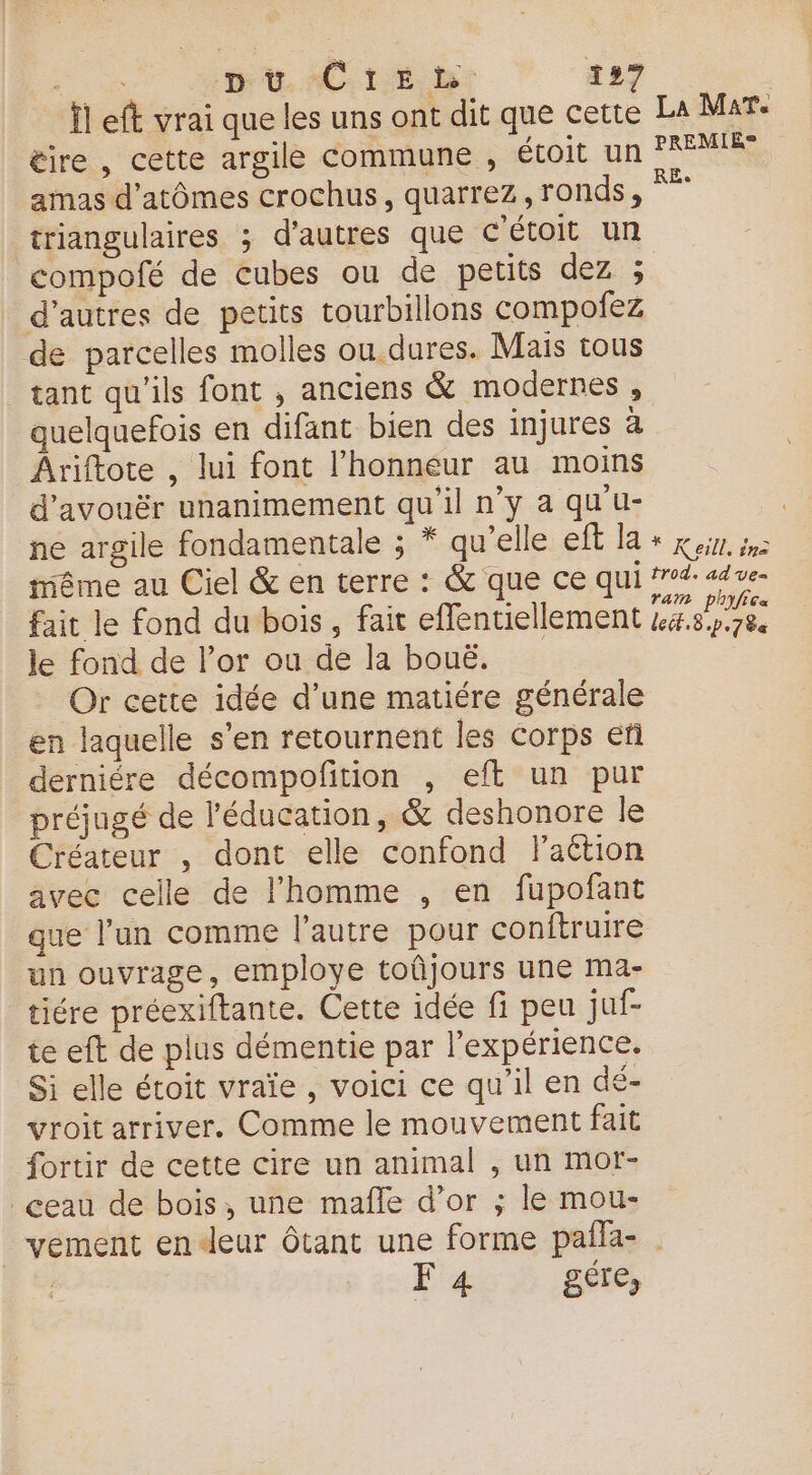 Ïl eft vrai que les uns ont dit que cette La Mare éire , cette argile commune , étoit un PRÉMERS amas d’atômes crochus, quarrez, ronds, triangulaires ; d’autres que C'étoit un compofé de cubes ou de petits dez ; d’autres de petits tourbillons compoiez de parcelles molles ou dures. Mais tous tant qu’ils font , anciens &amp; modernes , quelquefois en difant bien des injures a Âriftote , lui font l'honneur au moins d’avouër unanimement qu’il n’y a qu'u- ne argile fondamentale ; * qu’elle eff la + x. même au Ciel &amp; en terre : &amp; que ce qui #74: ad ve- fait le fond du bois, fait effentiellement LB po8e le fond de l’or ou de la bouë. Or cette idée d’une matiére générale en laquelle s’en retournent les corps ef derniére décompofition , eft un pur préjugé de l'éducation, &amp; deshonore le Créateur , dont elle confond Flaétion avec celle de l’homme , en fupofant que l’un comme l’autre pour conftruire un ouvrage, employe toñjours une ma- tiére préexiftante. Cette idée fi peu juf- te eft de plus démentie par l'expérience. Si elle étoit vraïe , voici ce qu’il en dé- vroit arriver. Comme le mouvement fait {ortir de cette cire un animal , un mor- _ceau de bois, une mafñle d’or ; le mou- _vement en4deur tant une forme pañla- | | F 4 géte,