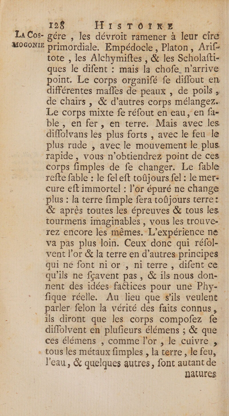 , 12 HrsTOôoïirxe La Cos- gére , les dévroit ramener à leur cire MOGONIE primordiale. Empédocle, Platon, Arif- tote , les Alchymiftes , &amp; les Scholafti- ques le difent : mais la chofe. n'arrive point. Le corps organifé fe diffout en différentes maîles de peaux , de poils, de chairs , &amp; d’autres corps mélangez. Le corps mixte fe réfout en eau, en fa- ble , en fer , en terre. Mais avec les diflolvans les plus forts , avec le feu le plus rude , avec le mouvement le plus rapide, vous n’obtiendrez point de ces corps fimples de fe changer. Le fable refte fable : le feleft toûjours fel : le mer- cure eft immortel : l’or épuré ne change plus : la terre fimple fera toûjours terre: &amp; aprés toutes les épreuves &amp; tous les tourmens imaginables , vous les trouve. rez encore les mêmes. L'expérience ne va pas plus loin. Ceux donc qui réfol- vent l'or &amp; la terre en d’autres principes qui né font nior., ni terre, difent ce qu’ils ne fçavent pas, &amp; ils nous don- nent des idées faétices pour une Phy- fique réelle. Au lieu que sils veulent parler felon la vérité des faits connus, ils diront que les corps compofez fe diflolvent en plufieurs élémens ; &amp; que ces élémens , comme l'or , le cuivre , + tous les métaux fimples , la terre , le feu, l'eau, &amp; quelques autres, font autant de | natures