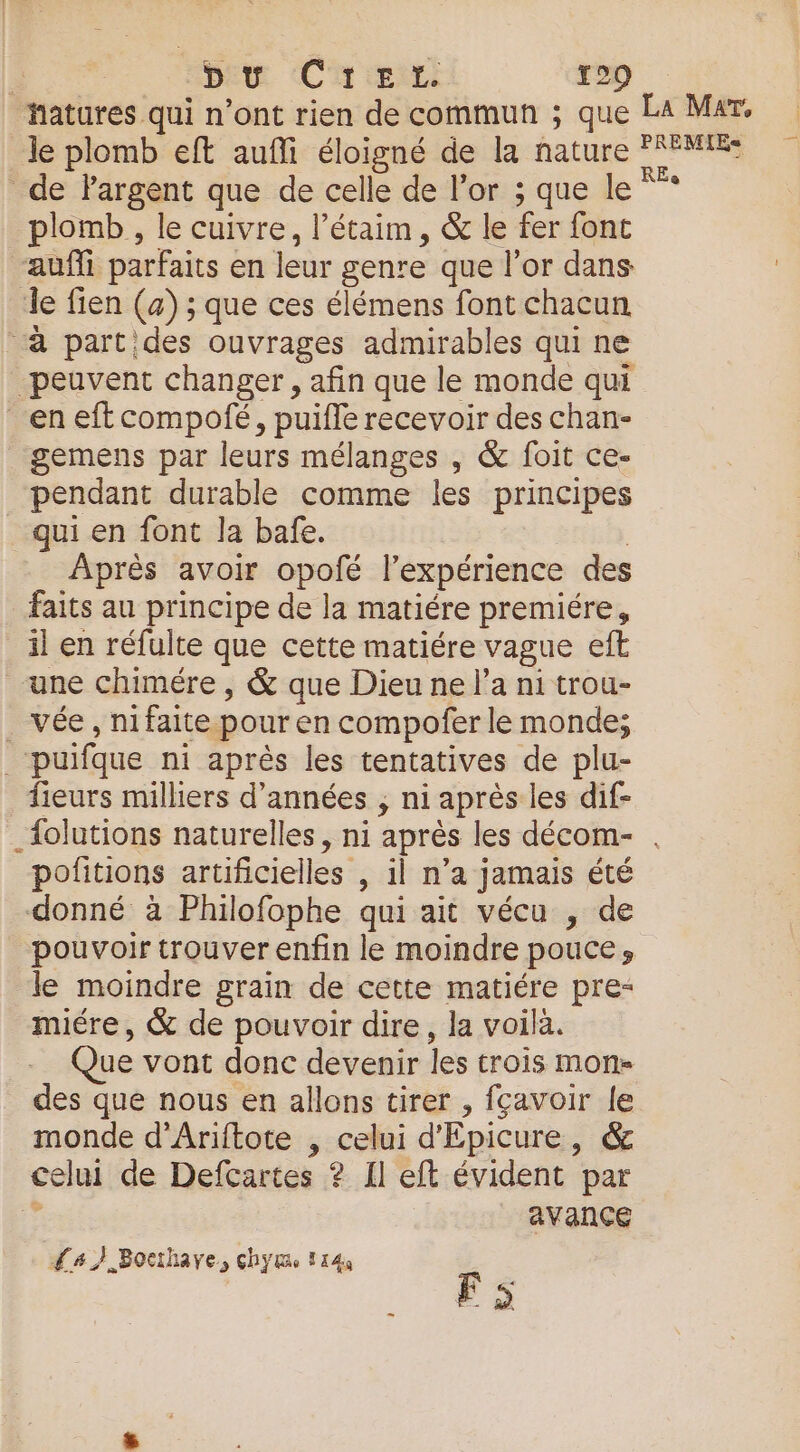 hatures qui n’ont rien de commun ; que La Mar. le plomb eft auffi éloigné de la nature ME: de largent que de celle de l'or ; que le *”* plomb , le cuivre, l’étaim, &amp; le fer font aufli parfaits en leur genre que l'or dans le fien (a) ; que ces élémens font chacun à partides ouvrages admirables qui ne peuvent changer, afin que le monde qui en eff compofé, puifle recevoir des chan- gemens par leurs mélanges , &amp; foit ce- pendant durable comme les principes qui en font la bafe. | Après avoir opofé lexpérience des faits au principe de la matiére premiére, il en réfulte que cette matiére vague eft une chimére , &amp; que Dieu ne l’a ni trou- . vée, nifaite pour en compofer le monde; _‘puifque ni après les tentatives de plu- fieurs milliers d'années ; ni après les dif- _{olutions naturelles, ni après les décom- . pofitions artificielles , il n’a jamais été donné à Philofophe qui ait vécu , de pouvoir trouver enfin le moindre pouce, le moindre grain de cette matiére pre- miére, &amp; de pouvoir dire, la voilà. - Que vont donc devenir les trois mon- des que nous en allons tirer , fçavoir le monde d'Ariftote , celui d'Epicure, &amp; celui de Defcartes ? Il eft évident par s avance F5 {#7 Bocthaye, chytme 114