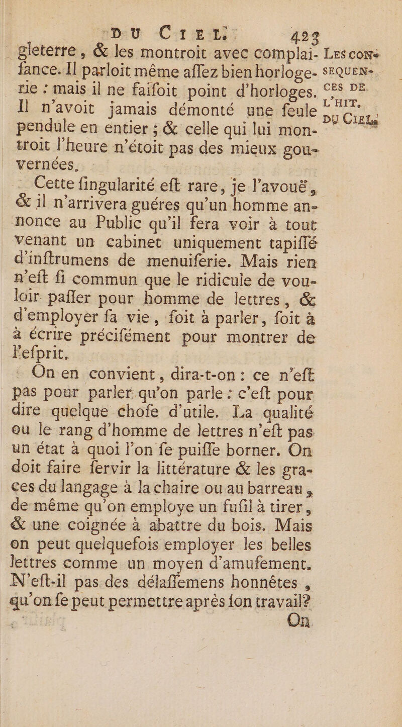 _Bleterre, &amp; les montroit avec complai- Lescow: fance. Il parloïit même aflez bien horloge- SEQUEN- te : mais il ne faifoit point d’horloges. CES DE Il n'avoit jamais démonté une feule pu CE pendule en entier ; &amp; celle qui lui mon- troit l’heure n’étoit pas des mieux gou- vernées, Cette fingularité eft rare, je l’avouë, &amp; il n’arrivera guéres qu’un homme an- nonce au Public qu’il fera voir à tout venant un Cabinet uniquement tapiflé d’inftrumens de menuiferie, Mais rien n'eit fi commun que le ridicule de vou- loir pañler pour homme de lettres, &amp; d'employer fa vie, foit à parler, foit à a écrire précifément pour montrer de Fefprit. On en convient, dira-t-on: ce n’eft pas pour parler qu’on parle : c’eft pour dire quelque chofe d’utile. La qualité où le rang d'homme de lettres n’eft pas un état à quoi l’on fe puifle borner. On doit faire fervir la littérature &amp; les gra- ces du langage à la chaire ou au barreau, de même qu’on employe un fufil à tirer, &amp; une coignée à abattre du bois. Mais on peut quelquefois employer les belles lettres comme un moyen d’amufement. N'eft-il pas des délaffemens honnêtes , qu'on fe peut permettre après {on travail? On