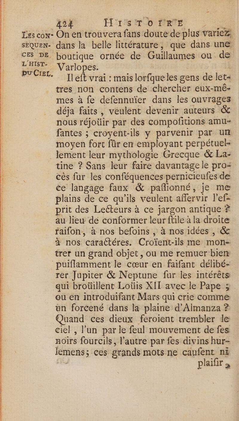 2 nr US = Les cow- CES DE L'HIST- pu CIEL, 424 ÉÉNXSMOONPRER, : On en trouvera fans douté de plus variez, dans la belle littérature, que dans une boutique ornée de Guillaumes ou de Varlopes. | | | Ileft vrai : mais lorfque les gens de let- tres non contens de chercher eux-mé- mes à fe defennuïer dans les ouvrages déja faits, veulent devenir auteurs &amp; nous réjotir par des compofitions amu- fantes ; croyent-ils y parvenir par un moyen fort fûr en employant perpétuel= tine ? Sans leur faire davantage le pro cès fur les conféquences pernicieufes de ce langage faux &amp; pañionné, je me plains de ce qu’ils veulent affervir l’ef- prit des Lecteurs à ce jargon antique À au liew de conformer leur ftile à la droite faifon, à nos befoins , à nos idées , &amp; 2 nos caraétéres. Croïent-1ls me mon- trer un grand objet, ou me remuer bien rer Jupiter &amp; Neptune fur les intérêts qui broüillent Loüis XII avec le Pape 3 ou en introduifant Mars qui crie comme un forcené dans la plaine d’Almanza ? Quand ces dieux féroient trembler le ciel , l'un par le feul mouvement de fes noirs fourcils, l’autre par fes divins hur- lemens; ces grands mots ne caufent ni . __ plifrs