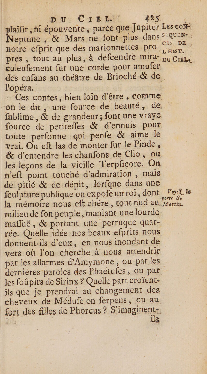 Du: CrErti ASS plaifir, ni épouvente, parce que Jupiter Les cons Neptune , &amp; Mars ne font plus dans 8 notre efprit que des marionnettes pro- ne. pres , tout au plus, à deéfcendre mira- ou Crete. culeufement fur une corde pour amufer ; des enfans au théâtre de Brioché &amp; de. lopéra. Ces contes, bien loin d’être , comme on le dit, une fource de beauté, de, fublime , &amp; de grandeur ; font une vraye fource de petitefles &amp; d'ennuis pour toute perfonne qui penfe &amp; aime le vrai. On eft las de monter fur le Pinde, &amp; d'entendre les chanfons de Clio, ou les leçons de la vieille Terpficore. On n’eft point touché d'admiration , mais de pitié &amp; de dépit, lorfque dans une fculpture publique on expofeunroi, dont FerXls la mémoire nous eft chére, tout nud au ne milieu de fon peuple, maniant une lourde mafluë , &amp; portant une perruque quar- rée. Quelle idée nos beaux efprits nous donnent-ils d'eux, en nous inondant de vers où l’on cherche à nous attendrir par les allarmes d’Amymone, ou par les derniéres paroles des Phaëtufes, ou par Jes foûpirs de Sirinx ? Quelle part croïent- ils que je prendrai au changement des cheveux de Médufe en ferpens, ou au fort des filles de Phorcus ? SAR de | ils