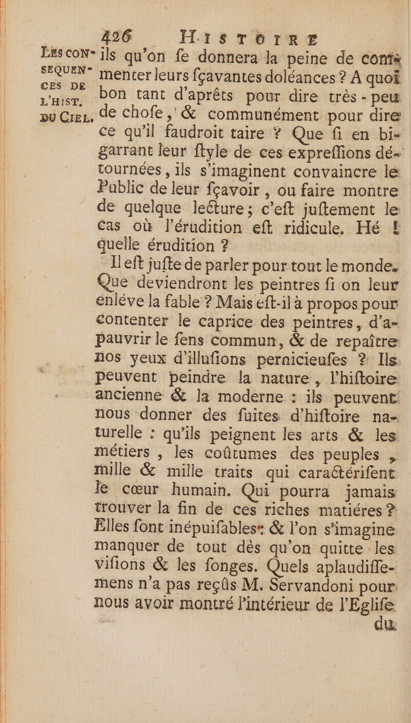 L'HIST. ce qu’il faudroit taire ? Que fi en bi- garrant leur ftyle de ces expreflions dé- tournées , ils s’imaginent convaincre le Pablic de leur fçavoir , ou faire montre de quelque leéture ; c’eft juftement le Cas où l’érudition eft ridicule. Hé £ quelle érudition ? - Ileft jufte de parler pour tout le monde. Que deviendront les peintres fi on leur énléve la fable ? Mais eft-il à propos pour contenter le caprice des peintres, d’a- Pauvrir le fens commun, & de repaître: peuvent peindre la nature, l’hiftoire ancienne & la moderne : ils peuvent nous donner des füites d’hiftoire na- turelle : qu'ils peignent les arts & les métiers , les coûtumes des peuples , Je cœur humain. Qui pourra jamais trouver la fin de ces riches matiéres ? Elles font inépuifables* & l’on s’imagine manquer de tout dès qu’on quitte les Vifions & les fonges. Quels aplaudiffe- mens n a pas reçûs M. Servandoni pour nous avoir montré l'intérieur de Sr | &