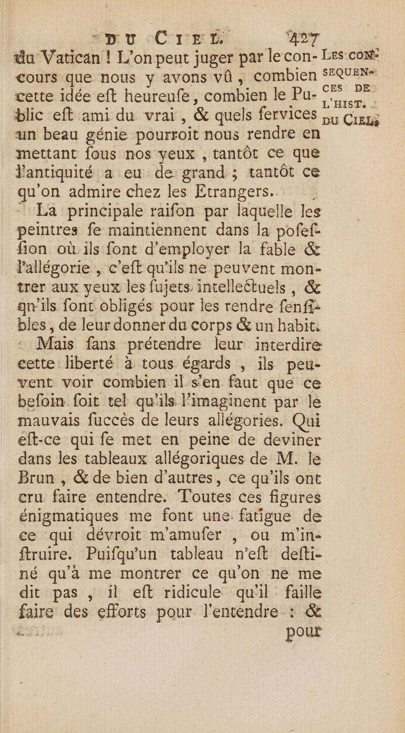 mt oCrem.. . 47 | du Vatican ! L'on peut juger par lecon- Les co: cours que nous y avons vü, combien SEQUEN+ cette idée eft heureufe, combien le Pu- SR: s blic eft ami du vrai, & quels fervices Cr un beau génie pourroit nous rendre en mettant fous nos yeux , tantôt ce que J'antiquité a eu de grand ; tantôt ce qu'on admire chez les Etrangers. | La principale raifon par laquelle les peintres fe maintiennent dans la pofef- fion où ils font d'employer la fable & Pallésorie , c’eft qu'ils ne peuvent mon- trer aux yeux les fujets intelleétuels, & qu'ils font obligés pour les rendre fenf£: bles , de leur donner du corps & un habit. Mais fans prétendre leur interdire cette liberté à tous égards , ils peu- vent voir combien il s’en faut que ce befoin foit tel qu'ils l'imaginent par le mauvais fuccès de leurs allégories. Qui eft-ce qui fe met en peine de deviner dans les tableaux allégoriques de M. le Brun , & de bien d’autres, ce qu’ils ont cru faire entendre. Toutes ces figures énigmatiques me font une. fatigue de ce qui dévroit mamufer , ou m'in- ftruire. Puifqu'un tableau n'eft defti- né qu'à me montrer ce quon ne me dit pas , il eft ridicule quil faille faire des efforts pour l'entendre : & ei pour