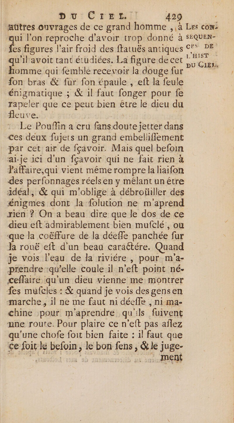 qui l’on reproche d'avoir trop donné à qu'il avoit tant étudiées. La figure de cet homme qui femble recevoir la douge fur fon bras & fur fon épaule , eft la feule énigmatique ; & 1l faut fonger pour fe rapeler que ce Es bien être le dieu du fleuv Ce Le Poufin a cru fans dosteiattei dans ces deux fajers un grand embelliflement par cet air de fçavoir. Mais quel befoin ai-je 101 d'un fçavoir qui ne fait rien à JaFaire,qui vient même rompre la liaifon des perfonnages réels er y mélant un être adéal, & qui m'oblige à débroüiller des énigmes dont la folution ne m'aprend rien ? On a beau dire que le dos de ce dieu eft admirablement bien mufclé , où que la coëffure de la déeffe panchée fur Ja rouë eft d'un beau caraétére. Quand je vois l'eau de la riviére , pour m'a- prendre :qu'elle coule il n’eft point né- ceffaire qu'un dieu vienne me montrer fes mufcles : & quand je vois des gens en marche, il ne me faut ni déeffe , ni ma- chine pour m'aprendre qu'ils ‘fuivent une route. Pour plaire ce n'eft pas aîlez qu'une chofe foit bien faite : il faut que ce > foit le vue le bon fens, ge) juge- :. ment SÉQUEN- DE L'HIST pu CIEL.