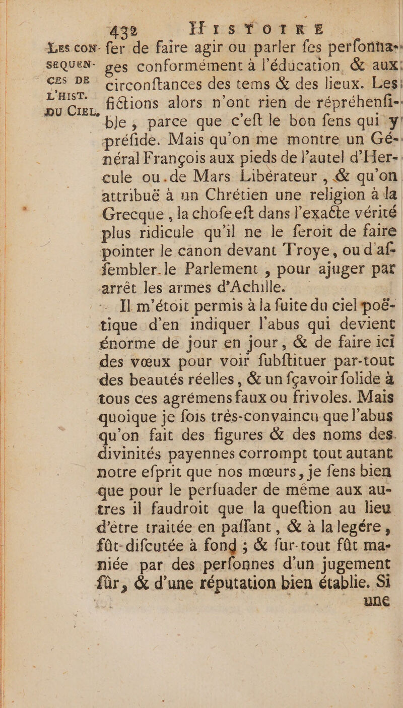 LES CON- SEQUEN- * CES DE L'HIST. DU CIEL, 432 HrsTOrTkRE fer de faire agir ou parler fes perfonha- es conformément à l'éducation, &amp; aux: circonftances des tems &amp; des lieux. Les: fiétions alors n’ont rien de répréhenfi-: ble, parce que c'eft le bon fens qui y! préfide. Mais qu'on me montre un Gé- néral François aux pieds de l’autel d'Her- cule ou.de Mars Libérateur , &amp; qu'on attribuë à un Chrétien une religion à la Grecque , la chofeeft dans l'exaéte vérité plus ridicule qu’il ne le feroit de faire pointer le canon devant Troye, ou d'af- fembler.le Parlement , pour ajuger par arrêt les armes d'Achille. — Il m'étoit permis à la fuite du ciel poë- tique d'en indiquer l'abus qui devient énorme de jour en jour, &amp; de faire ici des vœux pour voir fubftituer par-tout des beautés réelles, &amp; un fçavoir folide à tous ces agrémens faux ou frivoles. Mais quoique je fois três-convaincu que l'abus qu'on fait des figures &amp; des noms des. divinités payennes corrompt tout autant notre efprit que nos mœurs, je fens bien que pour le perfuader de mème aux au- tres il faudroit que la queftion au lieu d’être traitée en paflant, &amp; à la legére, fût-difcutée à fond ; &amp; fur-rout fût ma- niée par des perfonnes d'un jugement fûr, &amp; d’une réputation bien établie. Si FOR une