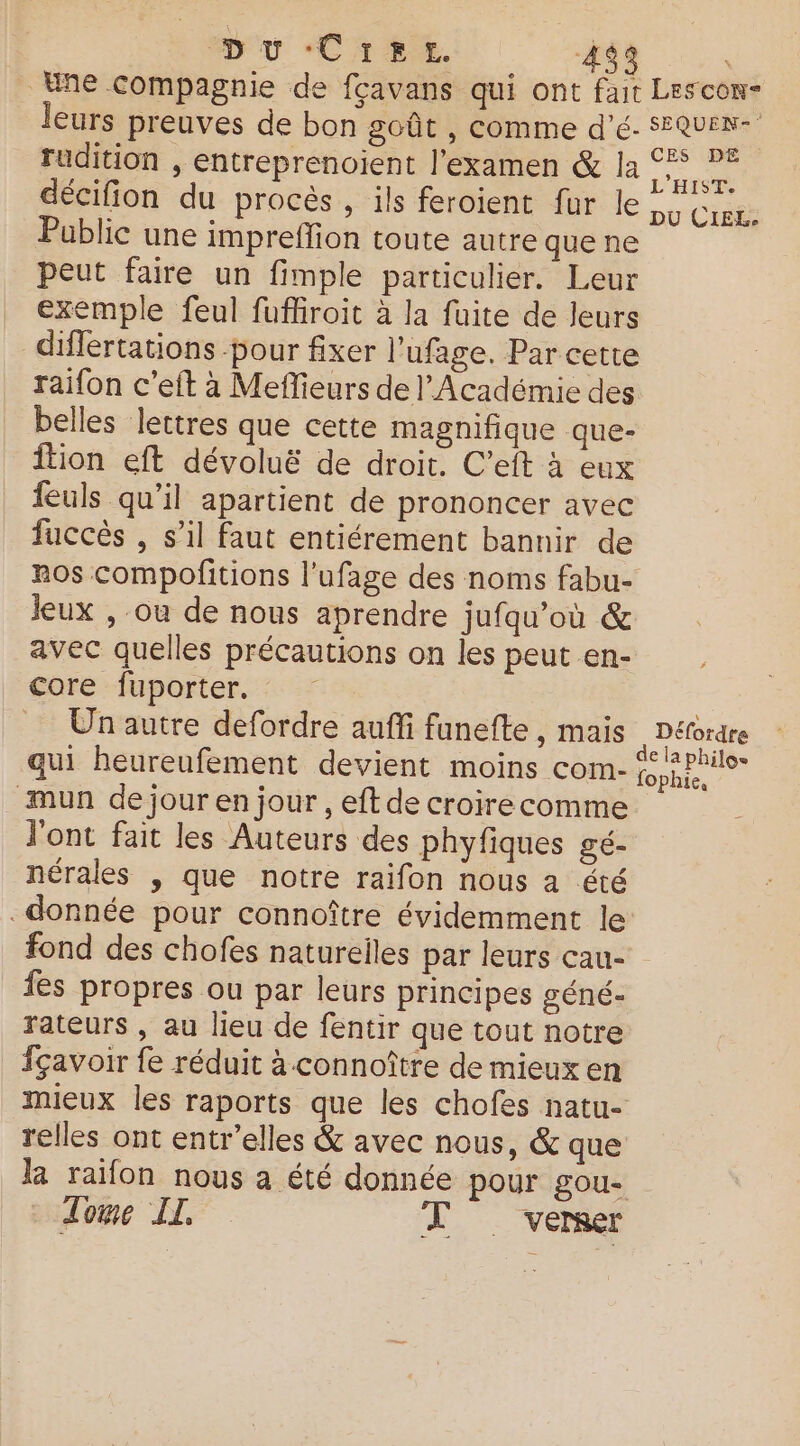 DU CiLE 4$3 Une compagnie de fçavans qui ont fait Lescon- leurs preuves de bon goût , comme dé. sEQuen- rudition , entreprenoient l'examen & la mo décifion du procès , ils feroient fur le Du CE Public une impreffion toute autre que ne peut faire un fimple particulier. Leur exemple feul fufiiroit à la fuite de leurs differtations pour fixer l’ufage. Par cette raifon c’eft à Meffieurs de l’Académie des belles lettres que cette magnifique que- ition eft dévoluë de droit. C’eft à eux feuls qu’il apartient de prononcer avec fuccès , s’il faut entiérement bannir de ros compofitions l’ufage des noms fabu- Jeux , ou de nous aprendre jufqu’où & avec quelles précautions on lespeuten- , Core fuporter. _ Unautre defordre auffi funefte, mais Défordre qui heureufement devient moins com- ae mun de jour en jour , eft de croirecomme l'ont fait les Auteurs des phyfiques gé- nérales , que notre raifon nous a été donnée pour connoître évidemment le fond des chofes natureiles par leurs cau- fes propres ou par leurs principes géné- rateurs , au lieu de fentir que tout notre fçavoir fe réduit à connoître de mieux en mieux les raports que les chofes natu- relles ont entr’elles & avec nous, & que la raifon nous a été donnée pour gou- Zoe IL TV vermer