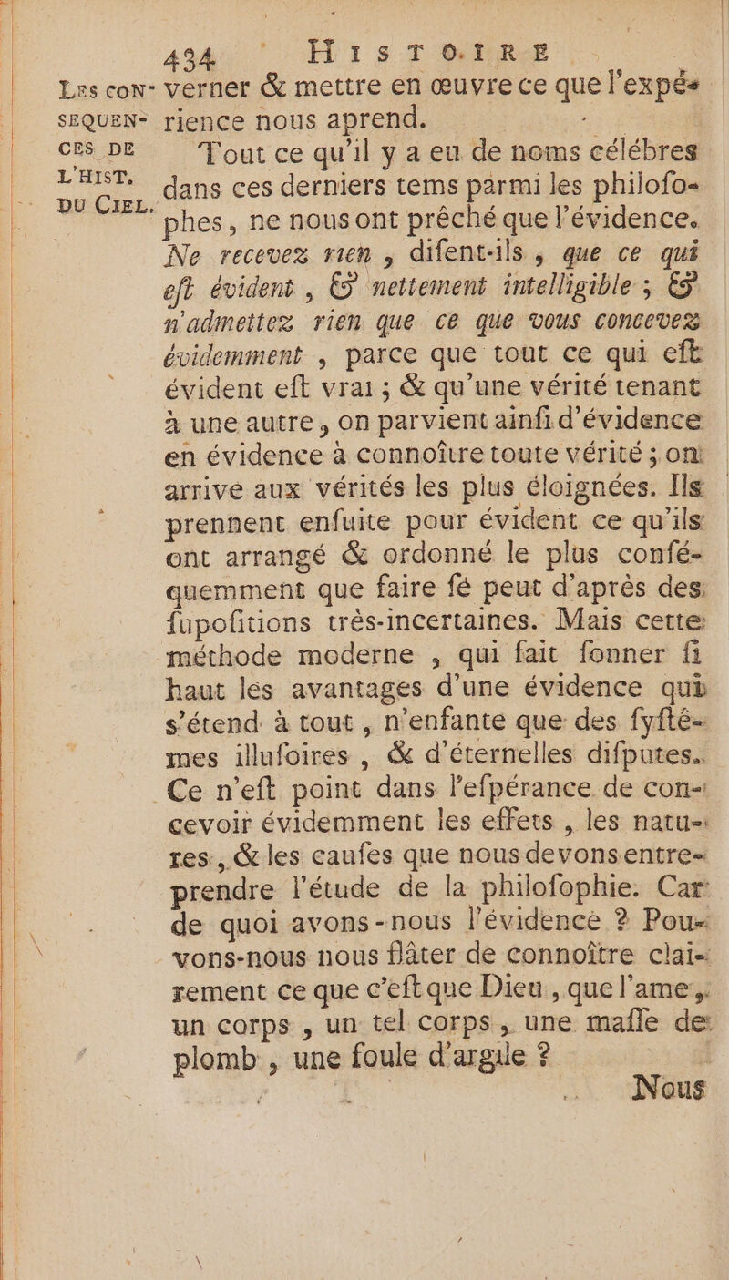 SEQUEN- CES DE L'HIST, DU CIEL, AA D SÉT I S-T'OVPEROE verner &amp; mettre en œuvre ce que l’expés rience nous aprend. ; “rh | T'out ce qu’il y a eu de noms célébres dans ces derniers tems parmi les philofo- phes, ne nous ont prêché que l'évidence. Ne recevez rien , difent-ils , que ce qui eft évident, © nettement intelligible ; &amp; n'admettez rien que ce que VOUS CONCEVES évidemment , parce que tout ce qui eft évident eft vrai; &amp; qu’une vérité tenant à une autre, on parvient ainfi d’évidence en évidence à connoître toute vérité ; on! arrive aux vérités les plus éloignées. Ils prennent enfuite pour évident ce qu'ils ont arrangé &amp; ordonné le plus confé- quemment que faire fé peut d’après des fupofñitions très-incertaines. Mais cette méthode moderne , qui fait fonner fi haut les avantages d'une évidence qui s'étend à tout , n’enfante que des fyfté- mes illufoires , &amp; d’'éternelles difputes.. Ce n’eft point dans l’efpérance de con-! cevoir évidemment les effets , les natu-: res, &amp; les caufes que nous devonsentre- prendre l'étude de la philofophie. Car: de quoi avons-nous l'évidence ? Pou- vons-nous nous flâter de connoître clai- rement ce que c’eftque Dieu , que l'ame:,. un corps , un tel Corps, une mañle de: plomb , une foule d'argue ? | | f: Nous