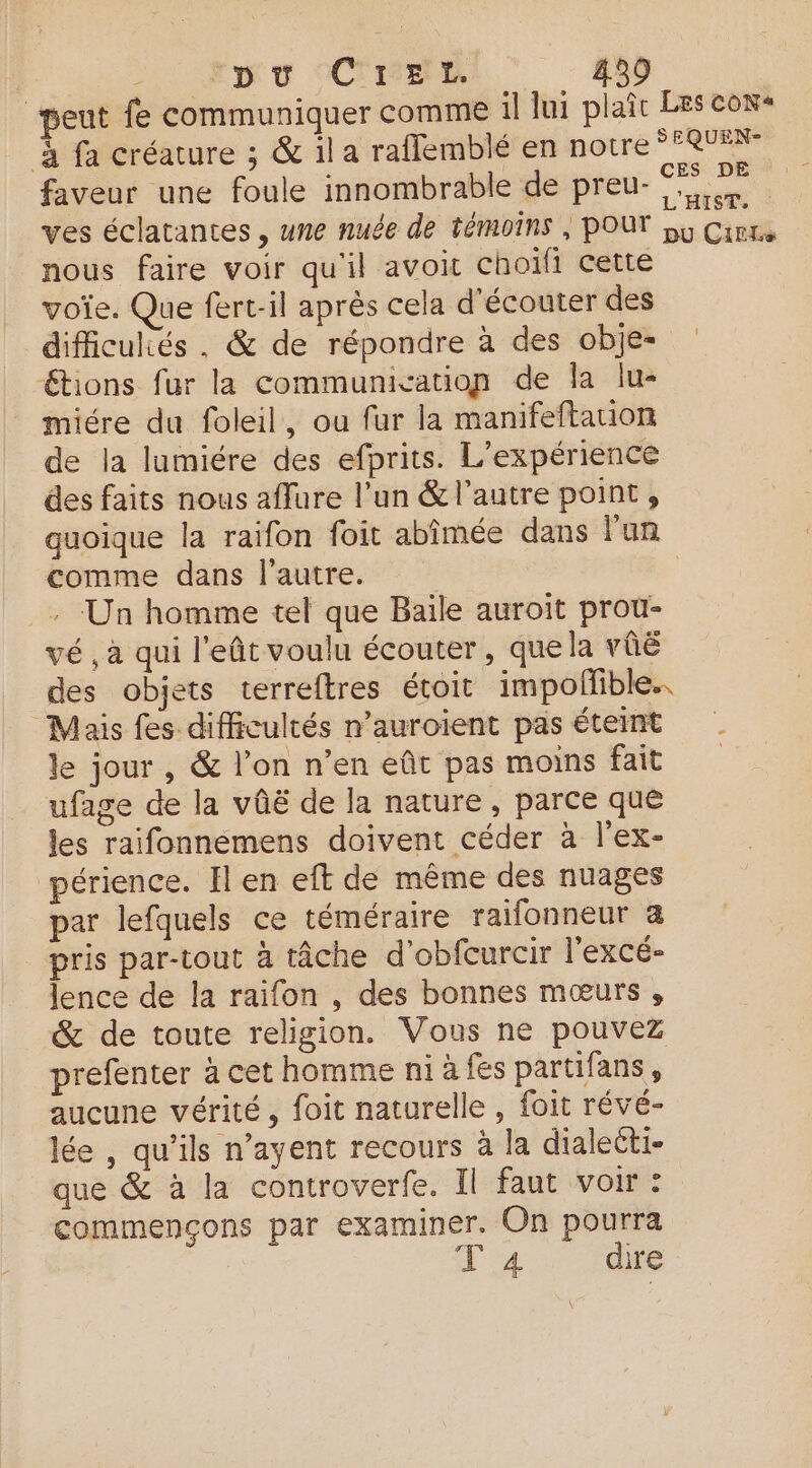 pu CreL. peut fe communiquer comme il Jui plaîc Les con+ à fa créature ; & il a raflemblé en notre *FREEN- faveur une foule innombrable de preu- M ves éclatantes , une nue de témoins , POUT py Gin nous faire voir qu'il avoit choifi cette voïe. Que fert-il après cela d'écouter des difficulés . & de répondre à des obje- tions fur la communication de la lu- miére du foleil, ou fur la manifeftation de la lumiére des efprits. L'expérience des faits nous aflure l’un & l’autre point , quoique la raifon foit abîmée dans l'un comme dans l’autre. | _ Un homme tel que Baile auroiït prou- vé , à qui l'eût voulu écouter, que la vûë des objets terreftres étoit impollible. Mais fes difficultés n’auroient pas éteint le jour , & l’on n’en eût pas moins fait ufage de la vûë de la nature, parce que les raifonnemens doivent céder à l’ex- périence. Il en eft de même des nuages par lefquels ce téméraire raifonneur a pris par-tout à tâche d’obfcurcir l'excé- lence de la raifon , des bonnes mœurs, & de toute religion. Vous ne pouvez prefenter à cet homme ni à fes partifans, aucune vérité, foit naturelle , foit révé- lée , qu’ils n’ayent recours à la dialeéti- que & à la controverfe. Il faut voir : commençons par examiner. On pourra | d'æ4 dire