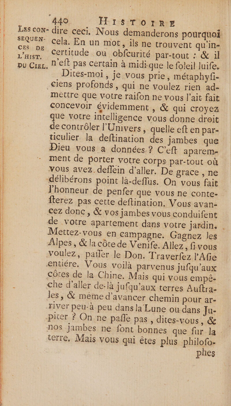 fer, it Li CES DE L’HIST. Cela. En un mot, ils ne trouvent qu'in- Certitude ou obfcurité par-tout : & il ites-moi, je vous prie, métaphyfi- mettre que votre raifon ne vous l'ait fait concevoir évidemment ,) & qui croyez que votre intelligence vous donne droit de contrôler l'Univers, quelle eft en par- ticulier la deftination des jambes que Dieu vous à données. ? C'eft aparem- ment de porter votre corps par-tout où | Vous avez. deffein d'aller. De grace , ne délibérons point là-deffus. On vous fait l'honneur de penfer que vous ne conte- fterez pas cette deftination. Vous avan- cez donc, & vos jambes vous conduifent de votre apartement dans votre jardin, . Mettez-vous en Campagne. Gagnez les Alpes, & la côte de Venife. Allez , fivous Voulez, pañer le Don. Traverfez l'Afie entiére, Vous voilà parvenus jufqu’aux côtes de la Chine. Mais qui vous empê- Che d'aller de-là jufqu’aux terres Auftra- les, & mème d'avancer chemin pour ar- river peu-à peu dans la Lune où dans Ju- piter ? On ne pañle pas, dites-vous, & nos jambes ne font bonnes que fur la : terre. Mais vous qui êtes plus philofo- phes