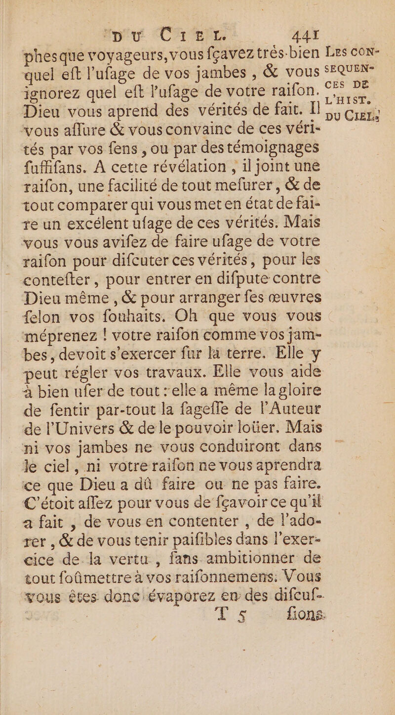 pu CAL AAT phesque voyageurs, vous fçaveztrés-bien LES CON- ignorez quel eft Pufage de votre raifon. Dieu vous aprend des vérités de fait. L vous aflure & vous convainc de ces véri- tés par vos fens , ou par des témoignages fuffifans. À cette révélation , il joint une raifon, une facilité de tout mefurer, & de tout comparer qui vous met en état de fai- re un excélent ufage de ces vérités. Mais vous vous avifez de faire ufage de votre raifon pour difcuter ces vérités, pour les CES DE L'HIST. DU CIEL Dieu même , & pour arranger fes œuvres {elon vos fouhaits. Oh que vous vous “méprenez ! votre raifon comme vos jam- bes, devoit s'exercer fur là terre. Elle y peut régler vos travaux. Elle vous aide à bien ufer de tout : elle a même lagloire de fentir par-tout la fagefle de l’Auteur de l'Univers & de le pouvoir loüer. Mais ni vos jambes ne vous conduiront dans Je ciel, ni votre raifon ne vous aprendra ce que Dieu a dû faire ou ne pas faire. C’étoit aflez pour vous de fçavoir ce qu'il a fait , de vous en contenter , de l'ado- rer , & de vous tenir paifibles dans l'exer- cice de la vertu , fans ambitionnér de tout foûñmettre à vos raifonnemens. Vous