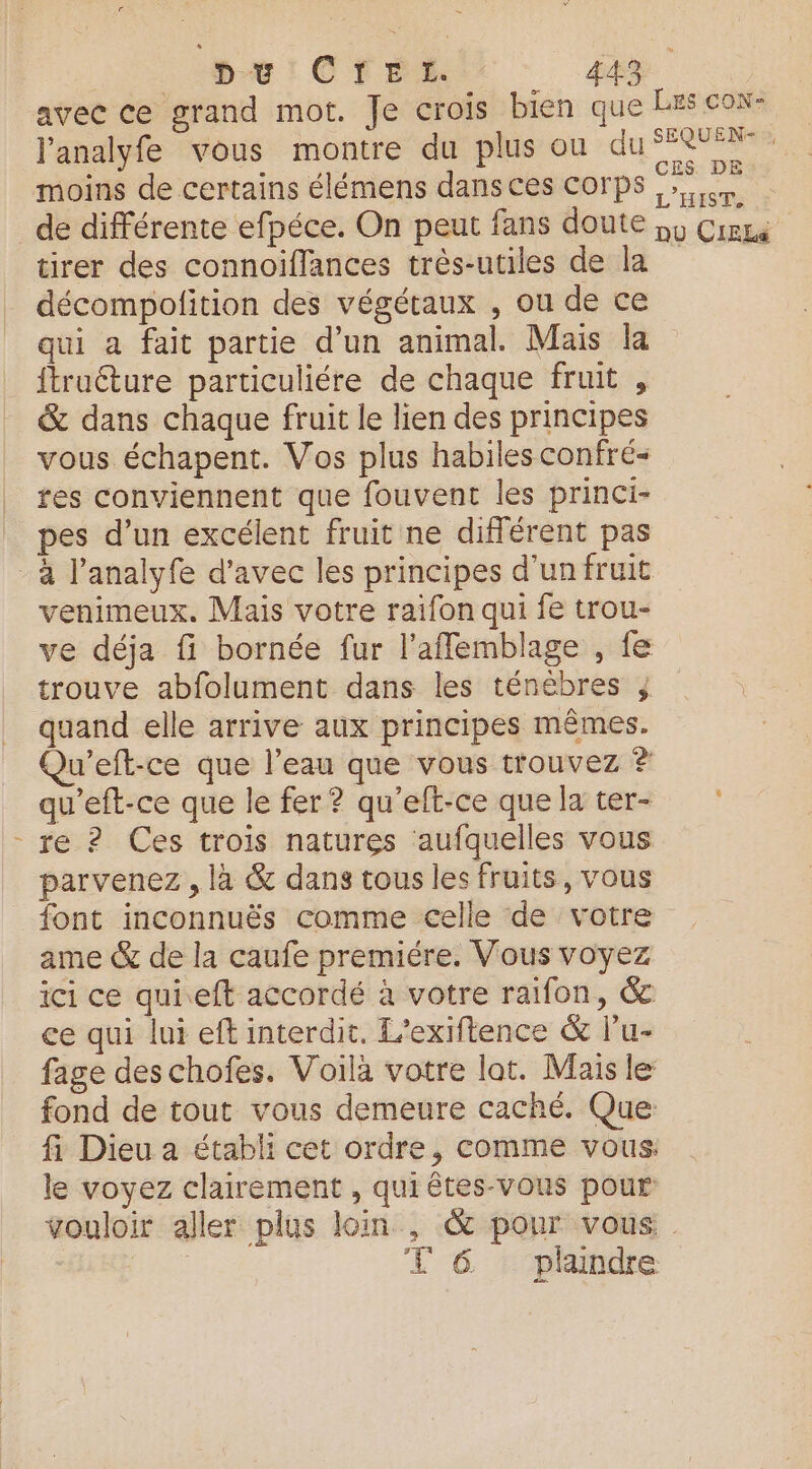 avec ce grand mot. Je crois bien que Es cox- l'analyfe vous montre du plus ou du SR moins de certains élémens dans ces corps Fe de différente efpéce. On peut fans doute 55 Cirne tirer des connoiffances très-utiles de la décompolition des végétaux , ou de ce qui a fait partie d’un animal. Mais la ftruéture particuliére de chaque fruit , &amp; dans chaque fruit le lien des principes vous échapent. Vos plus habiles confré- tes conviennent que fouvent les princi- pes d’un excélent fruit ne différent pas -à l’analyfe d'avec les principes d’un fruit venimeux. Mais votre raifon qui fe trou- ve déja fi bornée fur l'afflemblage , fe trouve abfolument dans les ténébres ; quand elle arrive aux principes mêmes. Qu’eft-ce que l’eau que vous trouvez # qu'eft-ce que le fer ? qu'eft-ce quelater- re ? Ces trois natures aufquelles vous parvenez , là &amp; dans tous les fruits, vous font inconnuës comme celle de votre ame &amp; de la caufe premiére. Vous voyez ici ce qui.eft accordé à votre raifon, &amp; ce qui lui ef interdit. L’exiftence &amp; lu- fage des chofes. Voilà votre lat. Mais le fond de tout vous demeure caché. Que: fi Dieu a établi cet ordre, comme vous: le voyez clairement , qui êtes-vous pour vouloir aller plus loin , &amp; pour vous T 6 plaindre