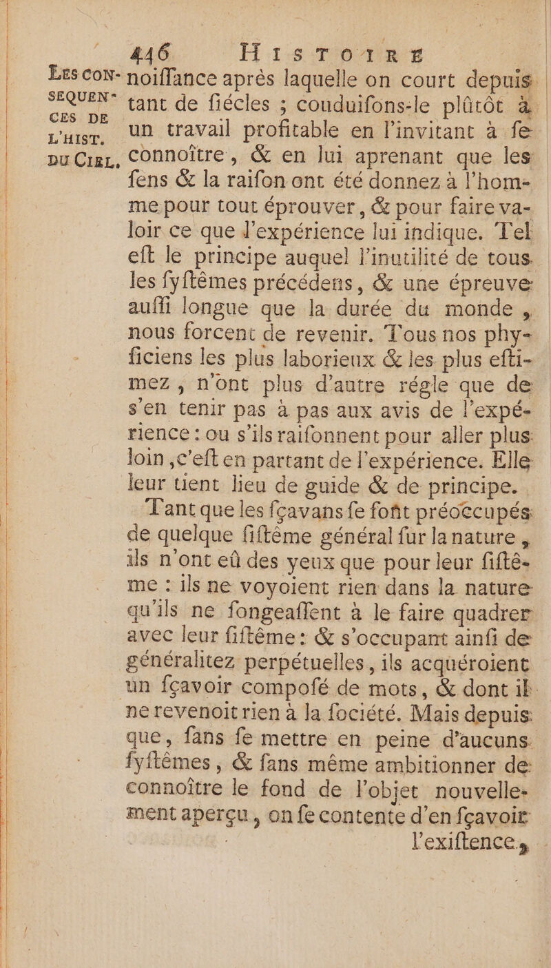 un travail profitable en l’invitant à fe fens &amp; la raifon ont été donnez à l’hom- me pour tout éprouver, &amp; pour faire va- loir ce que d'expérience lui indique. Tel eft le principe auquel l'inutilité de tous. les fyftêmes précédens, &amp; une épreuve: auffi longue que la durée du monde , nous forcent de revenir. Tous nos phy- ficiens les plus laborieux &amp; les plus efti- mez , n'ont plus d'autre régle que de s'en tenir pas à pas aux avis de l’expé- rience : ou s'ils raifonnent pour aller plus: Join ,c'eft en partant de l'expérience. Elle leur tient lieu de guide &amp; de principe. Tant que les fçavans fe foñt préoccupés de quelque fiftème général fur lanature , ils n'ont eû des yeux que pour leur fifté- me : ils ne voyoient rien dans la nature qu'ils ne fongeaflent à le faire quadrer avec leur fiftême: &amp; s’occupant ainfi de généralitez perpétuelles, ils acquéroient que, fans fe mettre en peine d’aucuns. fyitêmes , &amp; fans même ambitionner de: connoître le fond de l'objet nouvelle: ment aperçu, on fe contente d’enfçavoir |