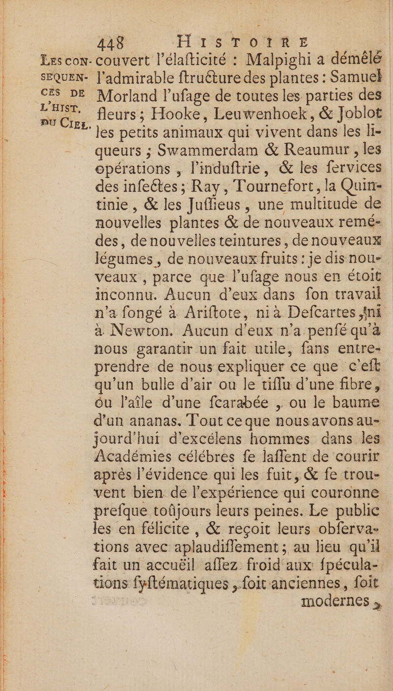 SEQUEN- CES DE L’HIST, BU Cigs. 448 H Sp OR TE | couvert l’élafticité : Malpighi a démêlé l'admirable ftruéture des plantes : Samuel Morland l’ufage de toutes les parties des fleurs ; Hooke, Leuwenhoek, & Joblot les petits animaux qui vivent dans les li- queurs ; Swammerdam & Reaumur , les opérations , l’induftrie, & les fervices des infeétes ; Ray, Tournefort, la Quin- tinie , & les Juflieus, une multitude de nouvelles plantes & de nouveaux remé- des, denouvelles teintures, denouveaux légumes, de nouveaux fruits : je disnou- veaux , parce que l’ufage nous en étoit inconnu. Aucun d’eux dans fon travail n’a fongé à Ariftote, niàa Defcartes ini à Newton. Aucun d'eux n’a penfé qu'a nous garantir un fait utile, fans entre- prendre de nous expliquer ce que c'eft qu’un bulle d’air ou le tiflu d’une fibre, ôu l’aîle d’une fcarabée , ou le baume d'un ananas. Tout ce que nousavonsau- jourd'hui d’excélens hommes dans les Académies célébres fe laffent de courir après l'évidence qui les fuit, & fe trou- prefque toûjours leurs peines. Le public les en félicite, & reçoit leurs obferva- tions avec aplaudiflement ; au lieu qu'il fait un accuëil affez froid aux fpécula- tions fyftématiques ,.foit anciennes, foit | | modernes