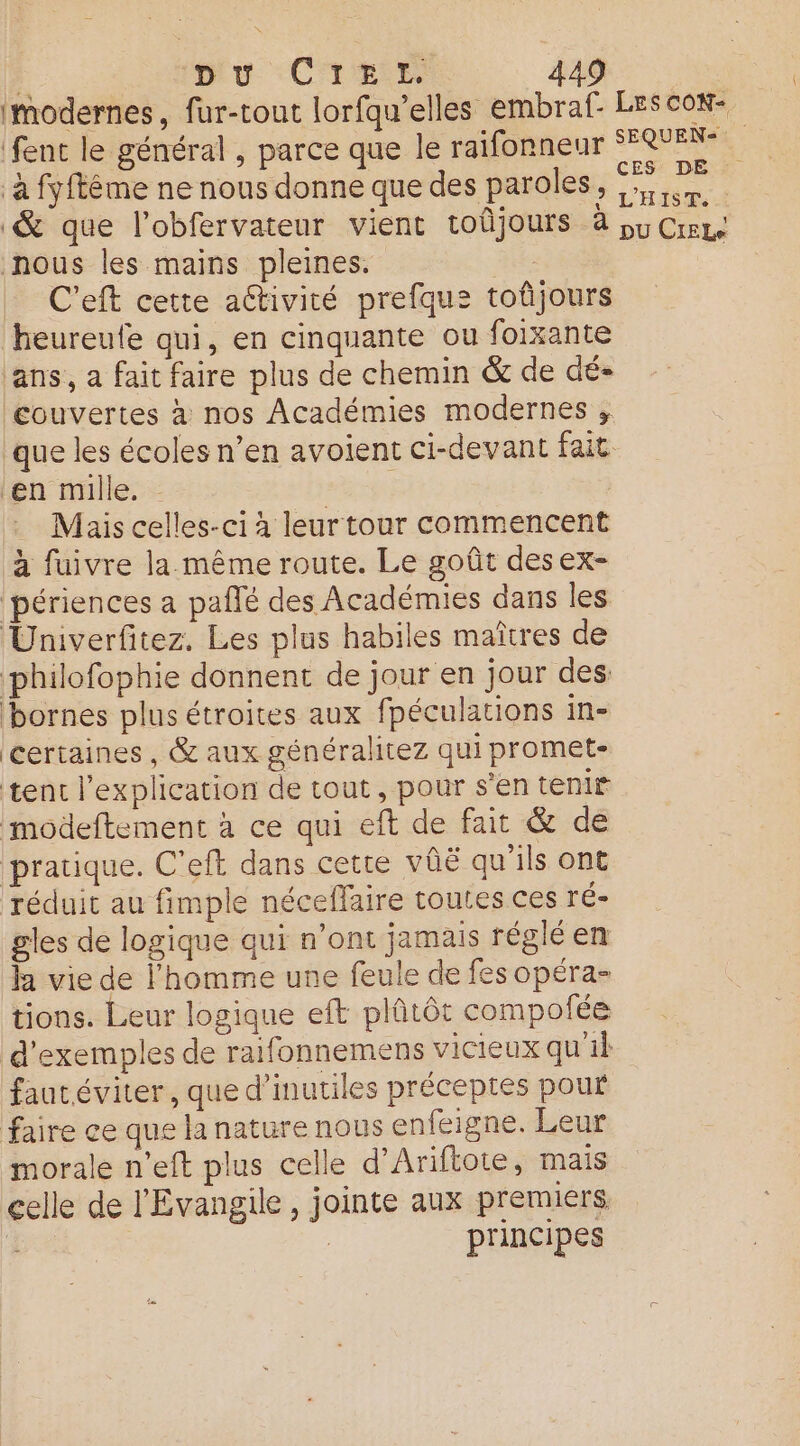 ; ipiu Cire 44 modernes, fur-tout lorfqu’elles embraf- LEScOoN- fent le général , parce que le raifonneur SFQUEN-. à fyfféme ne nous donne que des paroles, Le & que l’obfervateur vient toûjours à pu Crrgs nous les mains pleines. | C'eft cette activité prefque toûjours heureule qui, en cinquante ou foixante ‘ans, a fait faire plus de chemin & de dé- couvertes à nos Académies modernes ; que les écoles n’en avoient ci-devant fait en mille. : Mais celles-ci à leur tour commencent à fuivre la même route. Le goût desex- périences a paflé des Académies dans les Univerfitez. Les plus habiles maîtres de philofophie donnent de jour en jour des bornes plus étroites aux fpéculations in- certaines , & aux généralitez qui promet- tent l'explication de tout, pour s'en tenir modeftement à ce qui eft de fait & de pratique. C'eft dans cette vûë qu'ils ont réduit au fimple néceffaire toutes ces ré- gles de logique qui n’ont jamais réglé en h vie de l'homme une feule de fes opéra- tions. Leur logique eft plûtôt compofée d'exemples de raifonnemens vicieux qu'il fautéviter, que d’inutiles préceptes pour faire ce que la nature nous enfeigne. Leur morale n’eft plus celle d’Ariftote, mais celle de l'Evangile, jointe aux premiers