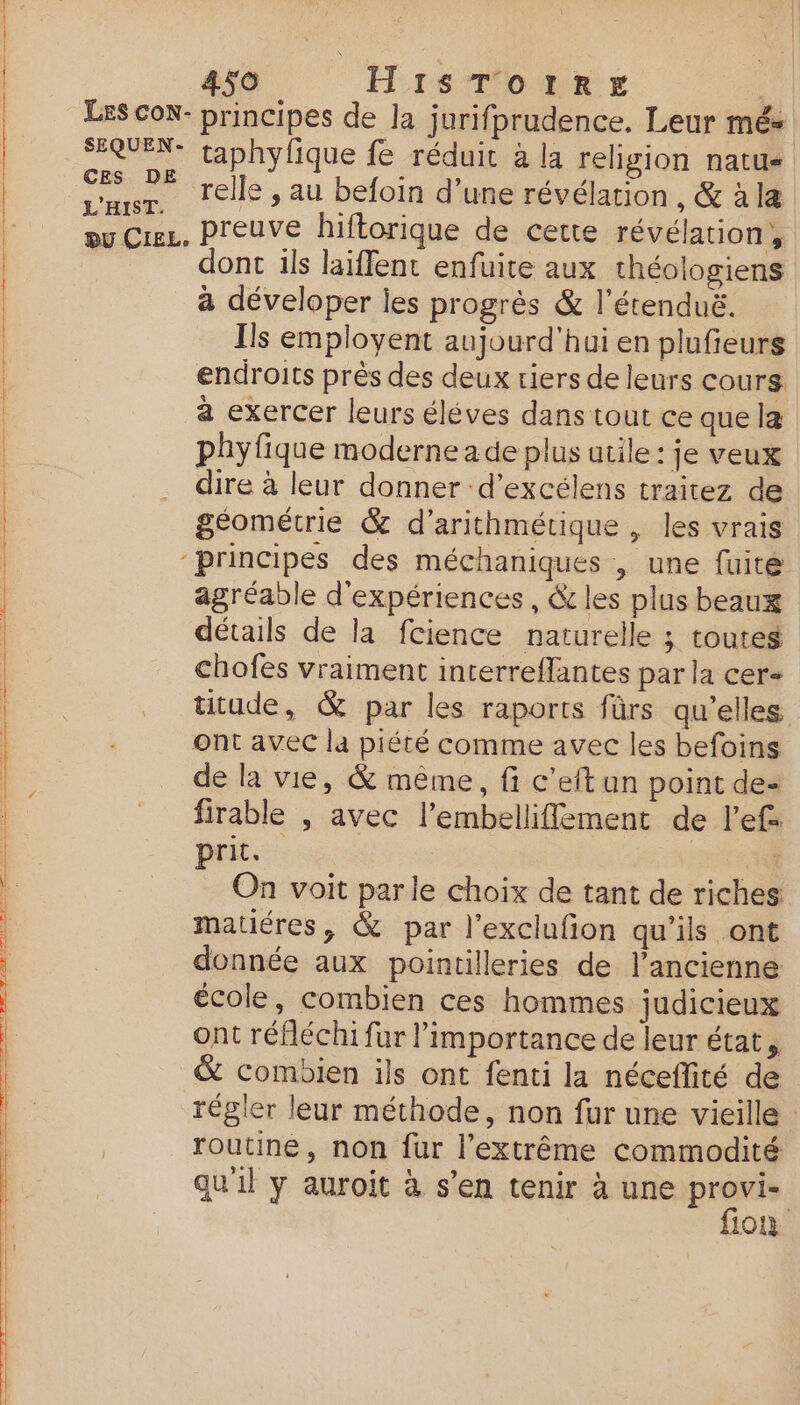 EE ——— — Baie on 24 de TV On. JB A LM —— ——— 4$O H1SsTorRE CES DE L'HIST. relle , au befoin d’une révélation, &amp; à læ ont ils laïffent enfuite aux théologiens a déveloper les progrès &amp; l’étenduë. Ils employent aujourd'hui en plufieurs endroits près des deux riers de leurs cours a exercer leurs éléves dans tout ce que la phyfique moderne a de plus utile : je veux dire à leur donner d’excélens traitez de géométrie &amp; d’arithmétique , les vrais agréable d'expériences, &amp; les plus beaux détails de la fcience naturelle ; touteg chofes vraiment interreffantes par la cer ont avec la piété comme avec les befoins de la vie, &amp; même, fi c’eft un point de- firable , avec l'embelliflement de l’ef prit. | : On voit parle choix de tant de riches matiéres, &amp; par l’exclufion qu'ils ont donnée aux pointilleries de l’ancienne école, combien ces hommes judicieux ont réfléchi fur l’importance de leur état &amp; combien ils ont fenti la néceflité de routine, non fur l’extrême commodité qu'il y auroit à s’en tenir à une provi-