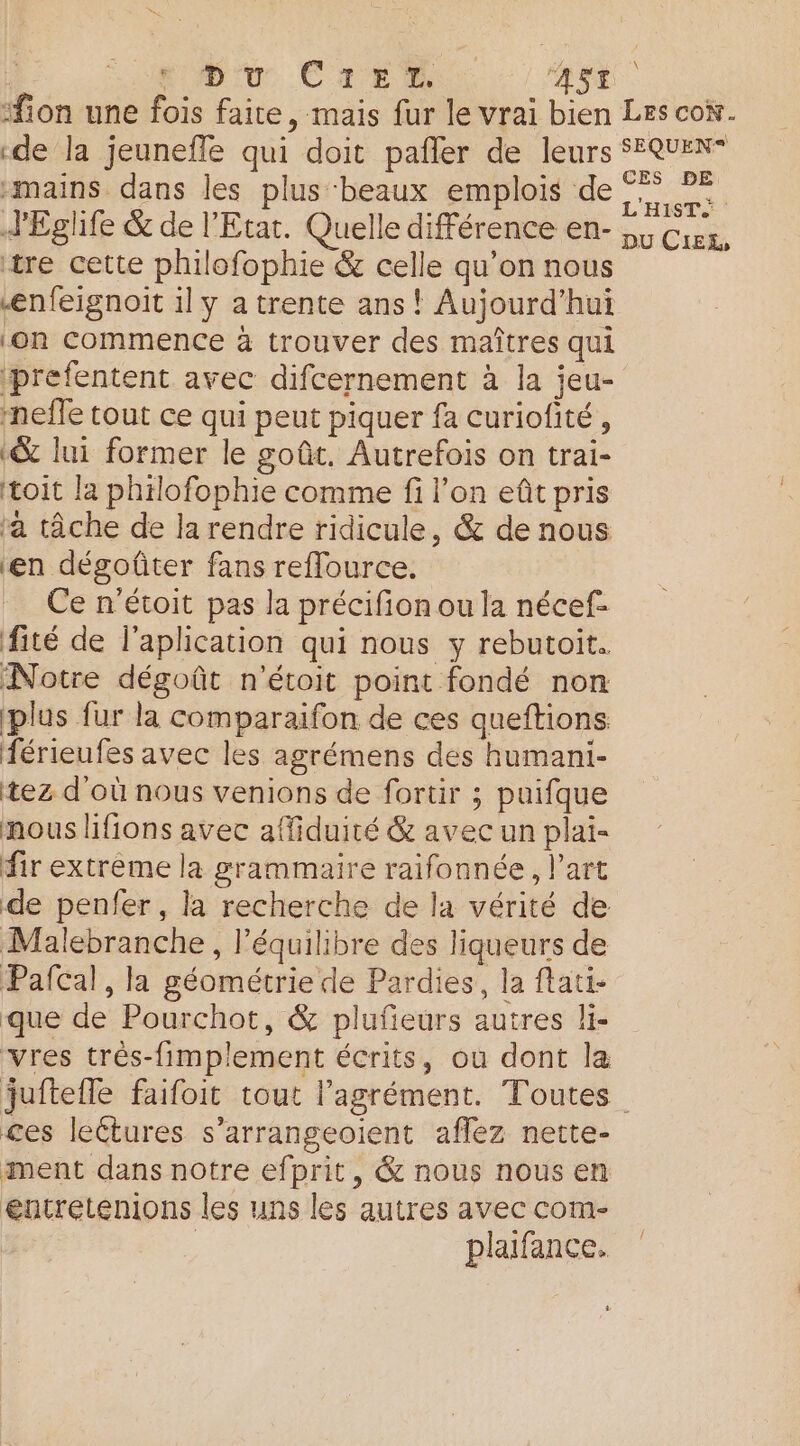 Liu. Crest ASE ‘ion une fois faite, mais fur le vrai bien Les cox. «de la jeuneffe qui doit pañler de leurs SEQUEN “mains dans les plus ‘beaux emplois de 7 JEglife &amp; de l'Etat. Quelle différence en- 55 ia, tre cette philofophie &amp; celle qu’on nous ænfeignoit il y a trente ans! Aujourd’hui ‘on commence à trouver des maîtres qui prefentent avec difcernement à la jeu- -nefle tout ce qui peut piquer fa curiofité , «&amp; lui former le goût. Autrefois on trai- toit la philofophie comme fi l’on eût pris ‘à tâche de la rendre ridicule, &amp; de nous ‘en dégoûter fans reflource. Ce n'étoit pas la précifion ou la nécef- fité de l’aplication qui nous y rébutoit. Notre dégoût n’étoit point fondé non plus fur la comparaifon de ces queftions férieufes avec les agrémens des humani- tez d'où nous venions de fortir ; puifque nous lifions avec affiduité &amp; avec un plai- fir extrême la grammaire raifonnée, l’art de penfer, la recherche de la vérité de Malebranche, l’équilibre des liqueurs de Pafcal, la géométrie de Pardies, la flati- que de Pourchot, &amp; plufieurs autres li- vres très-fimplement écrits, où dont la juitefle faifoit tout l'agrément. Toutes ces leétures s’arrangeoient aflez nette- ment dans notre efprit, &amp; nous nous en entretenions les uns les autres avec com- | plaifance.
