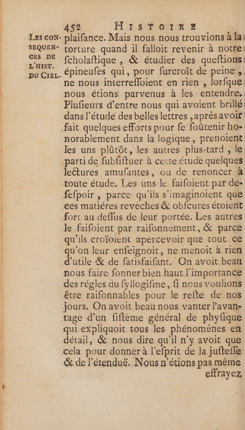 SRE RE DE GEL EC GES DE L’' HIST DU CieL. 452 H'1$% 071%. torture quand il falloit revenir à notre: fcholaftique , & étudier des queftions: épineufes qui, pour furcroît de peine, ne nous interrefloient en rien , lorfque: Plufieurs d’entre nous qui avoient brillé: dans l’étude des belles lettres ,aprèsavoir norablement dans la logique, prenoient les uns plûtôt, les autres plus-tard , le leétures amufantes, ou de renoncer à toute étude. Les uns le faifoient par de- fort au deflus de leur portée. Les autres le faifoient par raifonnement, & parce qu ls croïoiènt apercevoir que tout ce qu'on leur enfeignoit, ne menoit à rien d’utile & de fatisfaifant. On avoit beau nous faire fonner bien haut l'importance des régles du fyllogifme, fi nous voulions tage d’un fiflème général de phyfique qui expliquoit tous les phénomènes en détail, & nous dire qu'il n’y avoit que cela pour donner à l'efprit de:da: jufteile & de l’étenduë. Nous n’étions pas même effrayez