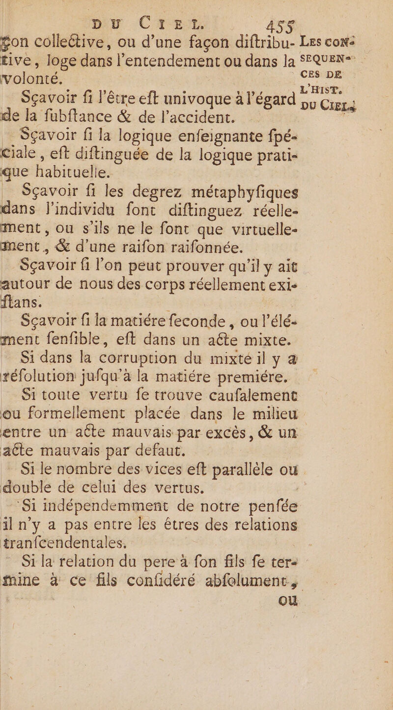 buy CTE:t ASS gon collective, ou d’une façon diftribu- Les con- £ive, loge dans l’entendement ou dans la SEQUEN* volonté. ces DE Sçavoir fi l'être eft uni s V'évard LET- ç | re elt univoque à l'égard pv Crrgs de la fubftance &amp; de l'accident. Sçavoir fi la logique enfeignante fpé- Ciale , eft diftinguée de la logique prati- que habituelle. _ Sçavoir fi les degrez métaphyfiques dans j'individu font diftinguez réelle- ment , ou sils ne le font que virtuelle- ment, &amp; d'une raifon raïfonnée. Sçavoir fi l’on peut prouver qu’il y ait autour de nous des corps réellement exi- flans. - Sçavoir fi la matiére feconde , ou l’élé- ment fenfible, eft dans un aéte mixte. Si dans la corruption du mixté il y &amp; téfolution jufqu’à la matiére premiére. Sitoute vertu fe trouve caufalement ou formellement placée dans le milieu entre un aÛte mauvais par excès, &amp; un aéte mauvais par defaut. Si le nombre des vices eft parallèle où double de celui des vertus. ,: ‘Si indépendemment de notre penfée il n’y a pas entre les êtres des relations tranfcendentales, Si la relation du pere à fon fils fe ter- mine à ce fils confidéré abfolument, | où