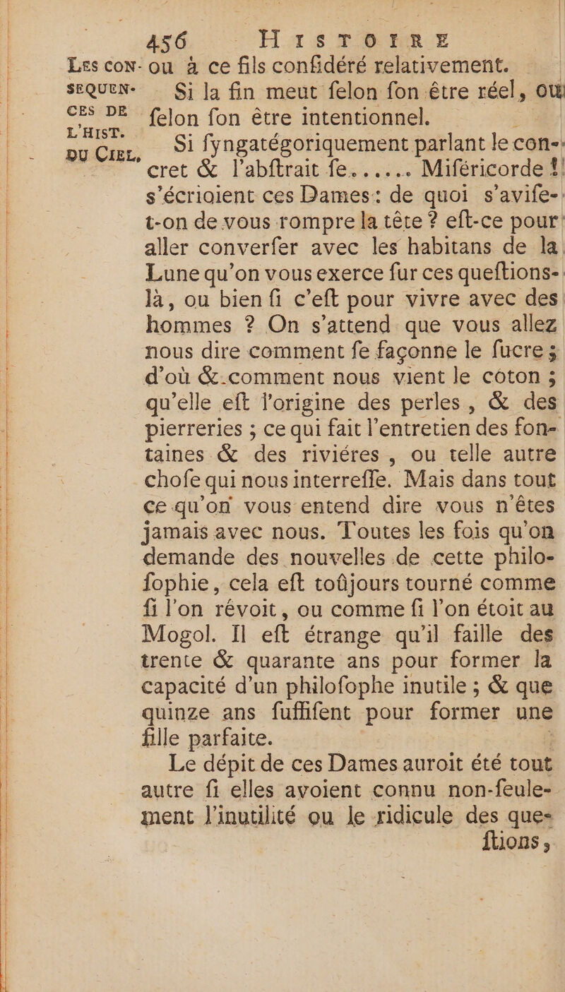 Les coNw- SEQUEN- CES DE L'HIST. DU CiEL, 486, Has ru Er ou à ce fils confidéré relativement. Si la fin meut felon fon être réel,  felon fon être intentionnel. Si fyngatégoriquement parlant le con-- cret &amp; l’abftrait fe...... Miféricorde {| s’écrioient ces Dames: de quoi s’avife-: t-on de vous rompre la tête ? eft-ce pour: aller converfer avec les habitans de la Lune qu’on vous exerce fur ces queftions-. là, ou bien fi c’eft pour vivre avec des hommes ? On s'attend que vous allez nous dire comment fe façonne le fucre ; d’où &amp;-comment nous vient le coton ; qu'elle eft l’origine des perles, &amp; des pierreries ; ce qui fait l'entretien des fon taines &amp; de riviéres , ou telle autre chofe qui nousinterrefle. Mais dans tout ce qu'on vous entend dire vous n ’êtes jamais avec nous. Toutes les fois qu'on demande des nouvelles de cette philo- fophie , cela eft toûñjours tourné comme fi l'on révoit, ou comme fi l’on étoit au Mogol. Il eft étrange qu'il faille des trente &amp; quarante ans pour former la capacité d’un philofophe inutile ; &amp; que quinze ans fufhfent pour former une fille parfaite. Le dépit de ces Dames auroit été tout autre fi elles avoient connu non-feule- ment l'inutilité ou le ridicule des que- ftions,